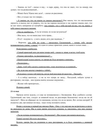 - Знаешь ли что? - сказал я ему, - я пари держу, что она не знает, что ты юнкер; она
думает, что ты разжалованный...
- Может быть! Какое мне дело!.. - сказал он рассеянно.
- Нет, я только так это говорю...
- А знаешь ли, что ты нынче ее ужасно рассердил? Она нашла, что это неслыханная
дерзость; я насилу мог ее уверить, что ты так хорошо воспитан и так хорошо знаешь свет, что
не мог иметь намерение ее оскорбить; она говорит, что у тебя наглый взгляд, что ты, верно, о
себе самого высокого мнения.
- Она не ошибается... А ты не хочешь ли за нее вступиться?
- Мне жаль, что не имею еще этого права...
- О-го! - подумал я, - у него, видно, есть уже надежды..."
- Впрочем, для тебя же хуже, - продолжал Грушницкий, - теперь тебе трудно
познакомиться с ними, - а жаль! это один из самых приятных домов, какие я только знаю. . .
Я внутренно улыбнулся.
- Самый приятный дом для меня теперь мой, - сказал я, зевая, и встал, чтоб идти.
- Однако признайся, ты раскаиваешься? . .
- Какой вздор! если я захочу, то завтра же буду вечером у княгини...
- Посмотрим.. .
- Даже, чтоб тебе сделать удовольствие, стану волочиться за княжной...
- Да, если она захочет говорить с тобой...
- Я подожду только той минуты, когда твой разговор ей наскучит... Прощай!..
- А я пойду шататься, - я ни за что теперь не засну... Послушай, пойдем лучше в
ресторацию, там игра... мне нужны нынче сильные ощущения...
- Желаю тебе проиграться...
Я пошел домой.
21-го мая
Прошла почти неделя, а я еще не познакомился с Лиговскими. Жду удобного случая.
Грушницкий, как тень, следует за княжной везде; их разговоры бесконечны: когда же он ей
наскучит?.. Мать не обращает на это внимания, потому что он не жених. Вот логика матерей! Я
подметил два, три нежных взгляда, - надо этому положить конец.
Вчера у колодца в первый раз явилась Вера... Она, с тех пор как мы встретились в гроте,
не выходила из дома. Мы в одно время опустили стаканы, и, наклонясь, она мне сказала
шепотом:
- Ты не хочешь познакомиться с Лиговскими?.. Мы только там можем видеться...
Упрек! скучно! Но я его заслужил...
Кстати: завтра бал по подписке в зале ресторации, и я буду танцевать с княжной
мазурку.
 