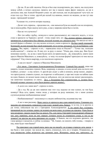 - Да так. Я дал себе заклятье. Когда я был еще подпоручиком, раз, знаете, мы подгуляли
между собой, а ночью сделалась тревога; вот мы и вышли перед фрунт навеселе, да уж и
досталось нам, как Алексей Петрович узнал: не дай господи, как он рассердился! чуть-чуть не
отдал под суд. Оно и точно: другой раз целый год живешь, никого не видишь, да как тут еще
водка - пропадший человек!
Услышав это, я почти потерял надежду.
- Да вот хоть черкесы, - продолжал он, - как напьются бузы на свадьбе или на похоронах,
так и пошла рубка. Я раз насилу ноги унес, а еще у мирнова князя был в гостях.
- Как же это случилось?
- Вот (он набил трубку, затянулся и начал рассказывать), вот изволите видеть, я тогда
стоял в крепости за Тереком с ротой - этому скоро пять лет. Раз, осенью пришел транспорт с
провиантом; в транспорте был офицер, молодой человек лет двадцати пяти. Он явился ко мне в
полной форме и объявил, что ему велено остаться у меня в крепости. Он был такой тоненький,
беленький, на нем мундир был такой новенький, что я тотчас догадался, что он на Кавказе у нас
недавно. "Вы, верно, - спросил я его, - переведены сюда из России?" - "Точно так, господин
штабс-капитан", - отвечал он. Я взял его за руку и сказал: "Очень рад, очень рад. Вам будет
немножко скучно... ну да мы с вами будем жить по-приятельски... Да, пожалуйста, зовите меня
просто Максим Максимыч, и, пожалуйста, - к чему эта полная форма? приходите ко мне всегда
в фуражке". Ему отвели квартиру, и он поселился в крепости.
- А как его звали? - спросил я Максима Максимыча.
- Его звали... Григорием Александровичем Печориным. Славный был малый, смею вас
уверить; только немножко странен. Ведь, например, в дождик, в холод целый день на охоте; все
иззябнут, устанут - а ему ничего. А другой раз сидит у себя в комнате, ветер пахнет, уверяет,
что простудился; ставнем стукнет, он вздрогнет и побледнеет; а при мне ходил на кабана один
на один; бывало, по целым часам слова не добьешься, зато уж иногда как начнет рассказывать,
так животики надорвешь со смеха... Да-с, с большими был странностями, и, должно быть,
богатый человек: сколько у него было разных дорогих вещиц!..
- А долго он с вами жил? - спросил я опять.
- Да с год. Ну да уж зато памятен мне этот год; наделал он мне хлопот, не тем будь
помянут! Ведь есть, право, этакие люди, у которых на роду написано, что с ними должны
случаться разные необыкновенные вещи!
- Необыкновенные? - воскликнул я с видом любопытства, подливая ему чая.
- А вот я вам расскажу. Верст шесть от крепости жил один мирной князь. Сынишка его,
мальчик лет пятнадцати, повадился к нам ездит: всякий день, бывало, то за тем, то за другим; и
уж точно, избаловали мы его с Григорием Александровичем. А уж какой был головорез,
проворный на что хочешь: шапку ли поднять на всем скаку, из ружья ли стрелять. Одно было в
нем нехорошо: ужасно падок был на деньги. Раз, для смеха, Григорий Александрович обещался
ему дать червонец, коли он ему украдет лучшего козла из отцовского стада; и что ж вы
думаете? на другую же ночь притащил его за рога. А бывало, мы его вздумаем дразнить, так
глаза кровью и нальются, и сейчас за кинжал. "Эй, Азамат, не сносить тебе головы, - говорил я
ему, яман будет твоя башка!"
Раз приезжает сам старый князь звать нас на свадьбу: он отдавал старшую дочь замуж, а
мы были с ним кунаки: так нельзя же, знаете, отказаться, хоть он и татарин. Отправились. В
ауле множество собак встретило нас громким лаем. Женщины, увидя нас, прятались; те,
 