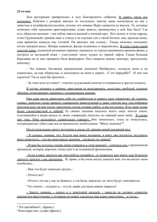 22-го мая
Зала ресторации превратилась в залу Благородного собрания. В девять часов все
съехались. Княгиня с дочерью явилась из последних; многие дамы посмотрели на нее с
завистью и недоброжелательством, потому что княжна Мери одевается со вкусом. Те, которые
почитают себя здешними аристократками, утаив зависть, примкнулись к ней. Как быть? Где
есть общество женщин - там сейчас явится высший и низший круг. Под окном, в толпе народа,
стоял Грушницкий, прижав лицо к стеклу и не спуская глаз с своей богини; она, проходя мимо,
едва приметно кивнула ему головой. Он просиял, как солнце... Танцы начались польским;
потом заиграли вальс. Шпоры зазвенели, фалды поднялись и закружились. Я стоял сзади одной
толстой дамы, осененной розовыми перьями; пышность ее платья напоминала времена фижм, а
пестрота ее негладкой кожи - счастливую эпоху мушек из черной тафты. Самая большая
бородавка на ее шее прикрыта была фермуаром. Она говорила своему кавалеру, драгунскому
капитану:
- Эта княжна Лиговская пренесносная девчонка! Вообразите, толкнула меня и не
извинилась, да еще обернулась и посмотрела на меня в лорнет... C`est impayable!8
.. И чем она
гордится? Уж ее надо бы проучить...
- За этим дело не станет! - отвечал услужливый капитан и отправился в другую комнату.
Я тотчас подошел к княжне, приглашая ее вальсировать, пользуясь свободой здешних
обычаев, позволяющих танцевать с незнакомыми дамами.
Она едва могла принудить себя не улыбнуться и скрыть свое торжество; ей удалось,
однако, довольно скоро принять совершенно равнодушный и даже строгий вид: она небрежно
опустила руку на мое плечо, наклонила слегка головку набок, и мы пустились. Я не знаю талии
более сладострастной и гибкой! Ее свежее дыхание касалось моего лица; иногда локон,
отделившийся в вихре вальса от своих товарищей, скользил по горящей щеке моей... Я сделал
три тура. (Она вальсирует удивительно хорошо). Она запыхалась, глаза ее помутились,
полураскрытые губки едва могли прошептать необходимое: "Merci, monsieur"9
.
После нескольких минут молчания я сказал ей, приняв самый покорный вид:
- Я слышал, княжна, что, будучи вам вовсе незнаком, я имел уже несчастье заслужить
вашу немилость... что вы меня нашли дерзким... неужели это правда?
- И вам бы хотелось теперь меня утвердить в этом мнении? - отвечала она с иронической
гримаской, которая, впрочем, очень идет к ее подвижной физиономии.
- Если я имел дерзость вас чем-нибудь оскорбить, то позвольте мне иметь еще большую
дерзость просить у вас прощения... И, право, я бы очень желал доказать вам, что вы насчет меня
ошибались...
- Вам это будет довольно трудно...
- Отчего же?
- Оттого, что вы у нас не бываете, а эти балы, вероятно, не часто будут повторяться.
"Это значит, - подумал я, - что их двери для меня навеки закрыты".
- Знаете, княжна, - сказал я с некоторой досадой, - никогда не должно отвергать
кающегося преступника: с отчаяния он может сделаться еще вдвое преступнее... и тогда...
8
Это презабавно!.. (франц.)
9
Благодарю вас, сударь (франц.).
 