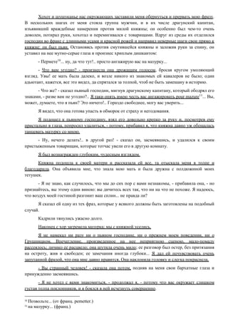 Хохот и шушуканье нас окружающих заставили меня обернуться и прервать мою фразу.
В нескольких шагах от меня стояла группа мужчин, и в их числе драгунский капитан,
изъявивший враждебные намерения против милой княжны; он особенно был чем-то очень
доволен, потирал руки, хохотал и перемигивался с товарищами. Вдруг из среды их отделился
господин во фраке с длинными усами и красной рожей и направил неверные шаги свои прямо к
княжне: он был пьян. Остановясь против смутившейся княжны и заложив руки за спину, он
уставил на нее мутно-серые глаза и произнес хриплым дишкантом:
- Пермете10
... ну, да что тут!.. просто ангажирую вас на мазурку...
- Что вам угодно? - произнесла она дрожащим голосом, бросая кругом умоляющий
взгляд. Увы! ее мать была далеко, и возле никого из знакомых ей кавалеров не было; один
адьютант, кажется, все это видел, да спрятался за толпой, чтоб не быть замешану в историю.
- Что же? - сказал пьяный господин, мигнув драгунскому капитану, который ободрял его
знаками, - разве вам не угодно?.. Я таки опять имею честь вас ангажировать pour mazure11
... Вы,
может, думаете, что я пьян? Это ничего!.. Гораздо свободнее, могу вас уверить...
Я видел, что она готова упасть в обморок от страху и негодования.
Я подошел к пьяному господину, взял его довольно крепко за руку и, посмотрев ему
пристально в глаза, попросил удалиться, - потому, прибавил я, что княжна давно уж обещалась
танцевать мазурку со мною.
- Ну, нечего делать!.. в другой раз! - сказал он, засмеявшись, и удалился к своим
пристыженным товарищам, которые тотчас увели его в другую комнату.
Я был вознагражден глубоким, чудесным взглядом.
Княжна подошла к своей матери и рассказала ей все, та отыскала меня в толпе и
благодарила. Она объявила мне, что знала мою мать и была дружна с полдюжиной моих
тетушек.
- Я не знаю, как случилось, что мы до сих пор с вами незнакомы, - прибавила она, - но
признайтесь, вы этому одни виною: вы дичитесь всех так, что ни на что не похоже. Я надеюсь,
что воздух моей гостиной разгонит ваш сплин... не правда ли?
Я сказал ей одну из тех фраз, которые у всякого должны быть заготовлены на подобный
случай.
Кадрили тянулись ужасно долго.
Наконец с хор загремела мазурка; мы с княжной уселись.
Я не намекал ни разу ни о пьяном господине, ни о прежнем моем поведении, ни о
Грушницком. Впечатление, произведенное на нее неприятною сценою, мало-помалу
рассеялось; личико ее расцвело; она шутила очень мило; ее разговор был остер, без притязания
на остроту, жив и свободен; ее замечания иногда глубоки... Я дал ей почувствовать очень
запутанной фразой, что она мне давно нравится. Она наклонила головку и слегка покраснела.
- Вы странный человек! - сказала она потом, подняв на меня свои бархатные глаза и
принужденно засмеявшись.
- Я не хотел с вами знакомиться, - продолжал я, - потому что вас окружает слишком
густая толпа поклонников, и я боялся в ней исчезнуть совершенно.
10
Позвольте... (от франц. pemetter.)
11
на мазурку... (франц.)
 