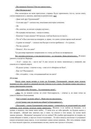 - Вы напрасно боялись! Они все прескучные...
- Все! Неужели все?
Она посмотрела на меня пристально, стараясь будто припомнить что-то, потом опять
слегка покраснела и, наконец, произнесла решительно: все!
- Даже мой друг Грушницкий?
- А он ваш друг? - сказала она, показывая некоторое сомнение.
- Да.
- Он, конечно, не входит в разряд скучных...
- Но в разряд несчастных, - сказал я смеясь.
- Конечно! А вам смешно? Я б желала, чтоб вы были на его месте...
- Что ж? я был сам некогда юнкером, и, право, это самое лучшее время моей жизни!
- А разве он юнкер?.. - сказала она быстро и потом прибавила: - А я думала...
- Что вы думали?..
- Ничего!.. Кто эта дама?
Тут разговор переменил направление и к этому уж более не возвращался.
Вот мазурка кончилась, и мы распростились - до свидания. Дамы разъехались... Я пошел
ужинать и встретил Вернера.
- А-га! - сказал он, - так-то вы! А еще хотели не иначе знакомиться с княжной, как
спасши ее от верной смерти.
- Я сделал лучше, - отвечал я ему, - спас ее от обморока на бале!..
- Как это? Расскажите!..
- Нет, отгадайте, - о вы, отгадывающий все на свете!
23-го мая
Около семи часов вечера я гулял на бульваре. Грушницкий, увидав меня издали,
подошел ко мне: какой-то смешной восторг блистал в его глазах. Он крепко пожал мне руку и
сказал трагическим голосом:
- Благодарю тебя, Печорин... Ты понимаешь меня?..
- Нет; но, во всяком случае, не стоит благодарности, - отвечал я, не имея точно на
совести никакого благодеяния.
- Как? а вчера? ты разве забыл?.. Мери мне все рассказала...
- А что? разве у вас уж нынче все общее? и благодарность?..
- Послушай, - сказал Грушницкий очень важно, - пожалуйста, не подшучивай над моей
любовью, если хочешь остаться моим приятелем... Видишь: я ее люблю до безумия... и я
думаю, я надеюсь, она также меня любит... У меня есть до тебя просьба: ты будешь нынче у
них вечером... обещай мне замечать все; я знаю, ты опытен в этих вещах, ты лучше меня
знаешь женщин... Женщины! женщины! кто их поймет? Их улыбки противоречат их взорам, их
слова обещают и манят, а звук их голоса отталкивает... То они в минуту постигают и угадывают
самую потаенную нашу мысль, то не понимают самых ясных намеков... Вот хоть княжна: вчера
ее глаза пылали страстью, останавливаясь на мне, нынче они тусклы и холодны...
 