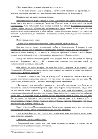 - Это, может быть, следствие действия вод, - отвечал я.
- Ты во всем видишь худую сторону... матерьялист! прибавил он презрительно. -
Впрочем, переменим материю, - и, довольный плохим каламбуром, он развеселился.
В девятом часу мы вместе пошли к княгине .
Проходя мимо окон Веры, я видел ее у окна. Мы кинули друг другу беглый взгляд. Она
вскоре после нас вошла в гостиную Лиговских. Княгиня меня ей представила как своей
родственнице. Пили чай; гостей было много; разговор был общий. Я старался понравиться
княгине, шутил, заставлял ее несколько раз смеяться от души; княжне также не раз хотелось
похохотать, но она удерживалась, чтоб не выйти из принятой роли; она находит, что томность к
ней идет, - и, может быть, не ошибается. Грушницкий, кажется, очень рад, что моя веселость ее
не заражает.
После чая все пошли в залу.
- Довольна ль ты моим послушанием, Вера? - сказал я, проходя мимо ее.
Она мне кинула взгляд, исполненный любви и благодарности. Я привык к этим
взглядам; но некогда они составляли мое блаженство. Княгиня усадила дочь за фортепьяно; все
просили ее спеть что-нибудь, - я молчал и, пользуясь суматохой, отошел к окну с Верой,
которая мне хотела сказать что-то очень важное для нас обоих... Вышло - вздор...
Между тем княжне мое равнодушие было досадно, как я мог догадаться по одному
сердитому, блестящему взгляду... О, я удивительно понимаю этот разговор немой, но
выразительный, краткий, но сильный!..
Она запела: ее голос недурен, но поет она плохо... впрочем, я не слушал. Зато
Грушницкий, облокотясь на рояль против нее, пожирал ее глазами и поминутно говорил
вполголоса: "Charmant! delicieux!"12
- Послушай, - говорила мне Вера, - я не хочу, чтоб ты знакомился с моим мужем, но ты
должен непременно понравиться княгине; тебе это легко: ты можешь все, что захочешь. Мы
здесь только будем видеться... - Только?.. Она покраснела и продолжала:
- Ты знаешь, что я твоя раба; я никогда не умела тебе противиться... и я буду за это
наказана: ты меня разлюбишь! По крайней мере я хочу сберечь свою репутацию... не для себя:
ты это знаешь очень хорошо!.. О, я прошу тебя: не мучь меня по-прежнему пустыми
сомнениями и притворной холодностью: я, может быть, скоро умру, я чувствую, что слабею со
дня на день... и, несмотря на это, я не могу думать о будущей жизни, я думаю только о тебе.
Вы, мужчины, не понимаете наслаждений взора, пожатия руки, а я, клянусь тебе, я,
прислушиваясь к твоему голосу, чувствую такое глубокое, странное блаженство, что самые
жаркие поцелуи не могут заменить его.
Между тем княжна Мери перестала петь. Ропот похвал раздался вокруг нее; я подошел к
ней после всех и сказал ей что-то насчет ее голоса довольно небрежно.
- Мне это тем более лестно, - сказала она, - что вы меня вовсе не слушали; но вы, может
быть, не любите музыки?..
- Напротив... после обеда особенно.
- Грушницкий прав, говоря, что у вас самые прозаические вкусы... и я вижу, что вы
любите музыку в гастрономическом отношении...
12
Очаровательно! прелестно! (франц.)
 