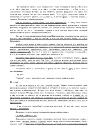 - Вы ошибаетесь опять: я вовсе не гастроном: у меня прескверный желудок. Но музыка
после обеда усыпляет, а спать после обеда здорово: следовательно, я люблю музыку в
медицинском отношении. Вечером же она, напротив, слишком раздражает мои нервы: мне
делается или слишком грустно, или слишком весело. То и другое утомительно, когда нет
положительной причины грустить или радоваться, и притом грусть в обществе смешна, а
слишком большая веселость неприлична...
Она не дослушала, отошла прочь, села возле Грушницкого, и между ними начался
какой-то сентиментальный разговор: кажется, княжна отвечала на его мудрые фразы довольно
рассеянно и неудачно, хотя старалась показать, что слушает его со вниманием, потому что он
иногда смотрел на нее с удивлением, стараясь угадать причину внутреннего волнения,
изображавшегося иногда в ее беспокойном взгляде...
Но я вас отгадал, милая княжна, берегитесь! Вы хотите мне отплатить тою же монетою,
кольнуть мое самолюбие, - вам не удастся! и если вы мне объявите войну, то я буду
беспощаден.
В продолжение вечера я несколько раз нарочно старался вмешаться в их разговор, но
она довольно сухо встречала мои замечания, и я с притворной досадою наконец удалился.
Княжна торжествовала, Грушницкий тоже. Торжествуйте, друзья мои, торопитесь... вам
недолго торжествовать!.. Как быть? у меня есть предчувствие... Знакомясь с женщиной, я
всегда безошибочно отгадывал, будет ли она меня любить или нет...
Остальную часть вечера я провел возле Веры и досыта наговорился о старине... За что
она меня так любит, право, не знаю! Тем более, что это одна женщина, которая меня поняла
совершенно, со всеми моими мелкими слабостями, дурными страстями... Неужели зло так
привлекательно?..
Мы вышли вместе с Грушницким; на улице он взял меня под руку и после долгого
молчания сказал:
- Ну, что?
"Ты глуп", - хотел я ему ответить, но удержался и только пожал плечами.
29-го мая
Все эти дни я ни разу не отступил от своей системы. Княжне начинает нравиться мой
разговор; я рассказал ей некоторые из странных случаев моей жизни, и она начинает видеть во
мне человека необыкновенного. Я смеюсь над всем на свете, особенно над чувствами: это
начинает ее пугать. Она при мне не смеет пускаться с Грушницким в сентиментальные прения
и уже несколько раз отвечала на его выходки насмешливой улыбкой; но я всякий раз, как
Грушницкий подходит к ней, принимаю смиренный вид и оставляю их вдвоем; в первый раз
была она этому рада или старалась показать; во второй - рассердилась на меня, в третий - на
Грушницкого.
- У вас очень мало самолюбия! - сказала она мне вчера. - Отчего вы думаете, что мне
веселее с Грушницким?
Я отвечал, что жертвую счастию приятеля своим удовольствием...
- И моим, - прибавила она.
Я пристально посмотрел на нее и принял серьезный вид. Потом целый день не говорил с
ней ни слова... Вечером она была задумчива, нынче поутру у колодца еще задумчивей; когда я
подошел к ней, она рассеянно слушала Грушницкого, который, кажется, восхищался природой,
 