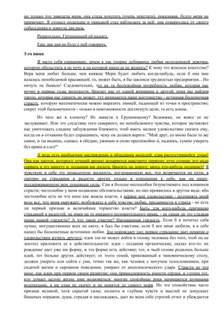 но только что завидела меня, она стала хохотать (очень некстати), показывая, будто меня не
примечает. Я отошел подальше и украдкой стал наблюдать за ней: она отвернулась от своего
собеседника и зевнула два раза.
Решительно, Грушницкий ей надоел.
Еще два дня не буду с ней говорить.
3-го июня
Я часто себя спрашиваю, зачем я так упорно добиваюсь любви молоденькой девочки,
которую обольстить я не хочу и на которой никогда не женюсь? К чему это женское кокетство?
Вера меня любит больше, чем княжна Мери будет любить когда-нибудь; если б она мне
казалась непобедимой красавицей, то, может быть, я бы завлекся трудностью предприятия... Но
ничуть не бывало! Следовательно, это не та беспокойная потребность любви, которая нас
мучит в первые годы молодости, бросает нас от одной женщины к другой, пока мы найдем
такую, которая нас терпеть не может: тут начинается наше постоянство - истинная бесконечная
страсть, которую математически можно выразить линией, падающей из точки в пространство;
секрет этой бесконечности - только в невозможности достигнуть цели, то есть конца.
Из чего же я хлопочу? Из зависти к Грушницкому? Бедняжка, он вовсе ее не
заслуживает. Или это следствие того скверного, но непобедимого чувства, которое заставляет
нас уничтожать сладкие заблуждения ближнего, чтоб иметь мелкое удовольствие сказать ему,
когда он в отчаянии будет спрашивать, чему он должен верить: "Мой друг, со мною было то же
самое, и ты видишь, однако, я обедаю, ужинаю и сплю преспокойно и, надеюсь, сумею умереть
без крика и слез!"
А ведь есть необъятное наслаждение в обладании молодой, едва распустившейся души!
Она как цветок, которого лучший аромат испаряется навстречу первому лучу солнца; его надо
сорвать в эту минуту и, подышав им досыта, бросить на дороге: авось кто-нибудь поднимет! Я
чувствую в себе эту ненасытную жадность, поглощающую все, что встречается на пути; я
смотрю на страдания и радости других только в отношении к себе, как на пищу,
поддерживающую мои душевные силы. Сам я больше неспособен безумствовать под влиянием
страсти; честолюбие у меня подавлено обстоятельствами, но оно проявилось в другом виде, ибо
честолюбие есть не что иное как жажда власти, а первое мое удовольствие - подчинять моей
воле все, что меня окружает; возбуждать к себе чувство любви, преданности и страха - не есть
ли первый признак и величайшее торжество власти? Быть для кого-нибудь причиною
страданий и радостей, не имея на то никакого положительного права, - не самая ли это сладкая
пища нашей гордости? А что такое счастие? Насыщенная гордость. Если б я почитал себя
лучше, могущественнее всех на свете, я был бы счастлив; если б все меня любили, я в себе
нашел бы бесконечные источники любви. Зло порождает зло; первое страдание дает понятие о
удовольствии мучить другого; идея зла не может войти в голову человека без того, чтоб он не
захотел приложить ее к действительности: идеи - создания органические, сказал кто-то: их
рождение дает уже им форму, и эта форма есть действие; тот, в чьей голове родилось больше
идей, тот больше других действует; от этого гений, прикованный к чиновническому столу,
должен умереть или сойти с ума, точно так же, как человек с могучим телосложением, при
сидячей жизни и скромном поведении, умирает от апоплексического удара. Страсти не что
иное, как идеи при первом своем развитии: они принадлежность юности сердца, и глупец тот,
кто думает целую жизнь ими волноваться: многие спокойные реки начинаются шумными
водопадами, а ни одна не скачет и не пенится до самого моря. Но это спокойствие часто
признак великой, хотя скрытой силы; полнота и глубина чувств и мыслей не допускает
бешеных порывов; душа, страдая и наслаждаясь, дает во всем себе строгий отчет и убеждается
 