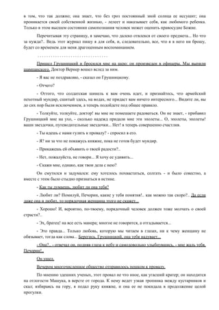 в том, что так должно; она знает, что без гроз постоянный зной солнца ее иссушит; она
проникается своей собственной жизнью, - лелеет и наказывает себя, как любимого ребенка.
Только в этом высшем состоянии самопознания человек может оценить правосудие Божие.
Перечитывая эту страницу, я замечаю, что далеко отвлекся от своего предмета... Но что
за нужда?.. Ведь этот журнал пишу я для себя, и, следовательно, все, что я в него ни брошу,
будет со временем для меня драгоценным воспоминанием.
. . . . . . . . . . . . . . . . . . . . . . . . . . . . . . . .
Пришел Грушницкий и бросился мне на шею: он произведен в офицеры. Мы выпили
шампанского. Доктор Вернер вошел вслед за ним.
- Я вас не поздравляю, - сказал он Грушницкому.
- Отчего?
- Оттого, что солдатская шинель к вам очень идет, и признайтесь, что армейский
пехотный мундир, сшитый здесь, на водах, не придаст вам ничего интересного... Видите ли, вы
до сих пор были исключением, а теперь подойдете под общее правило.
- Толкуйте, толкуйте, доктор! вы мне не помешаете радоваться. Он не знает, - прибавил
Грушницкий мне на ухо, - сколько надежд придали мне эти эполеты... О, эполеты, эполеты!
ваши звездочки, путеводительные звездочки... Нет! я теперь совершенно счастлив.
- Ты идешь с нами гулять к провалу? - спросил я его.
- Я? ни за что не покажусь княжне, пока не готов будет мундир.
- Прикажешь ей объявить о твоей радости?..
- Нет, пожалуйста, не говори... Я хочу ее удивить...
- Скажи мне, однако, как твои дела с нею?
Он смутился и задумался: ему хотелось похвастаться, солгать - и было совестно, а
вместе с этим было стыдно признаться в истине.
- Как ты думаешь, любит ли она тебя?
- Любит ли? Помилуй, Печорин, какие у тебя понятия!.. как можно так скоро?.. Да если
даже она и любит, то порядочная женщина этого не скажет...
- Хорошо! И, вероятно, по-твоему, порядочный человек должен тоже молчать о своей
страсти?..
- Эх, братец! на все есть манера; многое не говорится, а отгадывается...
- Это правда... Только любовь, которую мы читаем в глазах, ни к чему женщину не
обязывает, тогда как слова... Берегись, Грушницкий, она тебя надувает...
- Она?.. - отвечал он, подняв глаза к небу и самодовольно улыбнувшись, - мне жаль тебя,
Печорин!..
Он ушел.
Вечером многочисленное общество отправилось пешком к провалу.
По мнению здешних ученых, этот провал не что иное, как угасший кратер; он находится
на отлогости Машука, в версте от города. К нему ведет узкая тропинка между кустарников и
скал; взбираясь на гору, я подал руку княжне, и она ее не покидала в продолжение целой
прогулки.
 