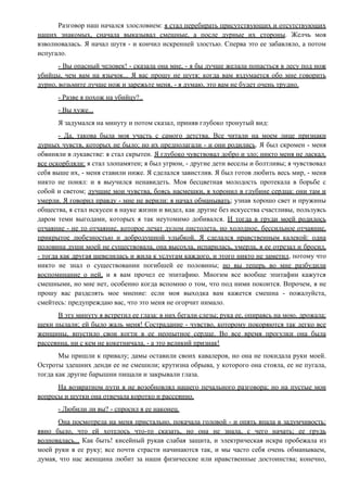 Разговор наш начался злословием: я стал перебирать присутствующих и отсутствующих
наших знакомых, сначала выказывал смешные, а после дурные их стороны. Желчь моя
взволновалась. Я начал шутя - и кончил искренней злостью. Сперва это ее забавляло, а потом
испугало.
- Вы опасный человек! - сказала она мне, - я бы лучше желала попасться в лесу под нож
убийцы, чем вам на язычок... Я вас прошу не шутя: когда вам вздумается обо мне говорить
дурно, возьмите лучше нож и зарежьте меня, - я думаю, это вам не будет очень трудно.
- Разве я похож на убийцу?..
- Вы хуже...
Я задумался на минуту и потом сказал, приняв глубоко тронутый вид:
- Да, такова была моя участь с самого детства. Все читали на моем лице признаки
дурных чувств, которых не было; но их предполагали - и они родились. Я был скромен - меня
обвиняли в лукавстве: я стал скрытен. Я глубоко чувствовал добро и зло; никто меня не ласкал,
все оскорбляли: я стал злопамятен; я был угрюм, - другие дети веселы и болтливы; я чувствовал
себя выше их, - меня ставили ниже. Я сделался завистлив. Я был готов любить весь мир, - меня
никто не понял: и я выучился ненавидеть. Моя бесцветная молодость протекала в борьбе с
собой и светом; лучшие мои чувства, боясь насмешки, я хоронил в глубине сердца: они там и
умерли. Я говорил правду - мне не верили: я начал обманывать; узнав хорошо свет и пружины
общества, я стал искусен в науке жизни и видел, как другие без искусства счастливы, пользуясь
даром теми выгодами, которых я так неутомимо добивался. И тогда в груди моей родилось
отчаяние - не то отчаяние, которое лечат дулом пистолета, но холодное, бессильное отчаяние,
прикрытое любезностью и добродушной улыбкой. Я сделался нравственным калекой: одна
половина души моей не существовала, она высохла, испарилась, умерла, я ее отрезал и бросил,
- тогда как другая шевелилась и жила к услугам каждого, и этого никто не заметил, потому что
никто не знал о существовании погибшей ее половины; но вы теперь во мне разбудили
воспоминание о ней, и я вам прочел ее эпитафию. Многим все вообще эпитафии кажутся
смешными, но мне нет, особенно когда вспомню о том, что под ними покоится. Впрочем, я не
прошу вас разделять мое мнение: если моя выходка вам кажется смешна - пожалуйста,
смейтесь: предупреждаю вас, что это меня не огорчит нимало.
В эту минуту я встретил ее глаза: в них бегали слезы; рука ее, опираясь на мою, дрожала;
щеки пылали; ей было жаль меня! Сострадание - чувство, которому покоряются так легко все
женщины, впустило свои когти в ее неопытное сердце. Во все время прогулки она была
рассеянна, ни с кем не кокетничала, - а это великий признак!
Мы пришли к привалу; дамы оставили своих кавалеров, но она не покидала руки моей.
Остроты здешних денди ее не смешили; крутизна обрыва, у которого она стояла, ее не пугала,
тогда как другие барышни пищали и закрывали глаза.
На возвратном пути я не возобновлял нашего печального разговора; но на пустые мои
вопросы и шутки она отвечала коротко и рассеянно.
- Любили ли вы? - спросил я ее наконец.
Она посмотрела на меня пристально, покачала головой - и опять впала в задумчивость:
явно было, что ей хотелось что-то сказать, но она не знала, с чего начать; ее грудь
волновалась... Как быть! кисейный рукав слабая защита, и электрическая искра пробежала из
моей руки в ее руку; все почти страсти начинаются так, и мы часто себя очень обманываем,
думая, что нас женщина любит за наши физические или нравственные достоинства; конечно,
 