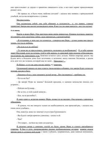 они приготовляют ее сердце к принятию священного огня, а все-таки первое прикосновение
решает дело.
- Не правда ли, я была очень любезна сегодня? - сказала мне княжна с принужденной
улыбкой, когда мы возвратились с гулянья.
Мы расстались.
Она недовольна собой: она себя обвиняет в холодности... о, это первое, главное
торжество! Завтра она захочет вознаградить меня. Я все это уж знаю наизусть - вот что скучно!
4-го июня.
Нынче я видел Веру. Она замучила меня своею ревностью. Княжна вздумала, кажется,
ей поверять свои сердечные тайны: надо признаться, удачный выбор!
- Я отгадываю, к чему все это клонится, - говорила мне Вера, - лучше скажи мне просто
теперь, что ты ее любишь.
- Но если я ее не люблю?
- То зачем же ее преследовать, тревожить, волновать ее воображение?.. О, я тебя хорошо
знаю! Послушай, если ты хочешь, чтоб я тебе верила, то приезжай через неделю в Кисловодск;
послезавтра мы переезжаем туда. Княгиня остается здесь дольше. Найми квартиру рядом; мы
будем жить в большом доме близ источника, в мезонине; внизу княгиня Лиговская, а рядом
есть дом того же хозяина, который еще не занят... Приедешь? . .
Я обещал - и тот же день послал занять эту квартиру.
Грушницкий пришел ко мне в шесть часов вечера и объявил, что завтра будет готов его
мундир, как раз к балу.
- Наконец я буду с нею танцевать целый вечер... Вот наговорюсь! - прибавил он.
- Когда же бал?
- Да завтра! Разве не знаешь? Большой праздник, и здешнее начальство взялось его
устроить...
- Пойдем на бульвар...
- Ни за что, в этой гадкой шинели...
- Как, ты ее разлюбил?..
Я ушел один и, встретив княжну Мери, позвал ее на мазурку. Она казалась удивлена и
обрадована.
- Я думала, что вы танцуете только по необходимости, как прошлый раз, - сказала она,
очень мило улыбаясь...
Она, кажется, вовсе не замечает отсутствия Грушницкого.
- Вы будете завтра приятно удивлены, - сказал я ей.
- Чем?
- Это секрет... на бале вы сами догадаетесь.
Я окончил вечер у княгини; гостей не было, кроме Веры и одного презабавного
старичка. Я был в духе, импровизировал разные необыкновенные истории; княжна сидела
против меня и слушала мой вздор с таким глубоким, напряженным, даже нежным вниманием,
 