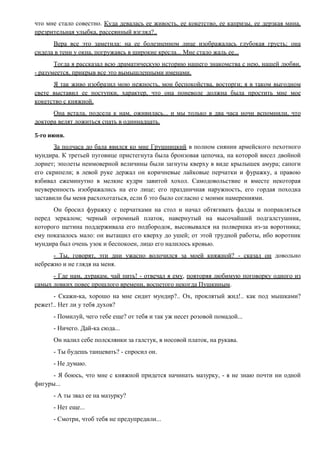что мне стало совестно. Куда девалась ее живость, ее кокетство, ее капризы, ее дерзкая мина,
презрительная улыбка, рассеянный взгляд?..
Вера все это заметила: на ее болезненном лице изображалась глубокая грусть; она
сидела в тени у окна, погружаясь в широкие кресла... Мне стало жаль ее...
Тогда я рассказал всю драматическую историю нашего знакомства с нею, нашей любви,
- разумеется, прикрыв все это вымышленными именами.
Я так живо изобразил мою нежность, мои беспокойства, восторги; я в таком выгодном
свете выставил ее поступки, характер, что она поневоле должна была простить мне мое
кокетство с княжной.
Она встала, подсела к нам, оживилась... и мы только в два часа ночи вспомнили, что
доктора велят ложиться спать в одиннадцать.
5-го июня.
За полчаса до бала явился ко мне Грушницкий в полном сиянии армейского пехотного
мундира. К третьей пуговице пристегнута была бронзовая цепочка, на которой висел двойной
лорнет; эполеты неимоверной величины были загнуты кверху в виде крылышек амура; сапоги
его скрипели; в левой руке держал он коричневые лайковые перчатки и фуражку, а правою
взбивал ежеминутно в мелкие кудри завитой хохол. Самодовольствие и вместе некоторая
неуверенность изображались на его лице; его праздничная наружность, его гордая походка
заставили бы меня расхохотаться, если б это было согласно с моими намерениями.
Он бросил фуражку с перчатками на стол и начал обтягивать фалды и поправляться
перед зеркалом; черный огромный платок, навернутый на высочайший подгалстушник,
которого щетина поддерживала его подбородок, высовывался на полвершка из-за воротника;
ему показалось мало: он вытащил его кверху до ушей; от этой трудной работы, ибо воротник
мундира был очень узок и беспокоен, лицо его налилось кровью.
- Ты, говорят, эти дни ужасно волочился за моей княжной? - сказал он довольно
небрежно и не глядя на меня.
- Где нам, дуракам, чай пить! - отвечал я ему, повторяя любимую поговорку одного из
самых ловких повес прошлого времени, воспетого некогда Пушкиным.
- Скажи-ка, хорошо на мне сидит мундир?.. Ох, проклятый жид!.. как под мышками?
режет!.. Нет ли у тебя духов?
- Помилуй, чего тебе еще? от тебя и так уж несет розовой помадой...
- Ничего. Дай-ка сюда...
Он налил себе полсклянки за галстук, в носовой платок, на рукава.
- Ты будешь танцевать? - спросил он.
- Не думаю.
- Я боюсь, что мне с княжной придется начинать мазурку, - я не знаю почти ни одной
фигуры...
- А ты звал ее на мазурку?
- Нет еще...
- Смотри, чтоб тебя не предупредили...
 