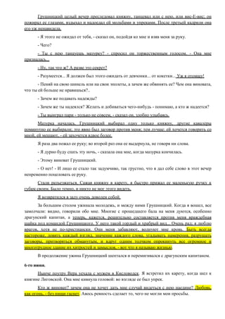Грушницкий целый вечер преследовал княжну, танцевал или с нею, или вис-Е-вис; он
пожирал ее глазами, вздыхал и надоедал ей мольбами и упреками. После третьей кадрили она
его уж ненавидела.
- Я этого не ожидал от тебя, - сказал он, подойдя ко мне и взяв меня за руку.
- Чего?
- Ты с нею танцуешь мазурку? - спросил он торжественным голосом. - Она мне
призналась...
- Ну, так что ж? А разве это секрет?
- Разумеется... Я должен был этого ожидать от девчонки... от кокетки... Уж я отомщу!
- Пеняй на свою шинель или на свои эполеты, а зачем же обвинять ее? Чем она виновата,
что ты ей больше не нравишься?..
- Зачем же подавать надежды?
- Зачем же ты надеялся? Желать и добиваться чего-нибудь - понимаю, а кто ж надеется?
- Ты выиграл пари - только не совсем, - сказал он, злобно улыбаясь.
Мазурка началась. Грушницкий выбирал одну только княжну, другие кавалеры
поминутно ее выбирали; это явно был заговор против меня; тем лучше: ей хочется говорить со
мной, ей мешают, - ей захочется вдвое более.
Я раза два пожал ее руку; во второй раз она ее выдернула, не говоря ни слова.
- Я дурно буду спать эту ночь, - сказала она мне, когда мазурка кончилась.
- Этому виноват Грушницкий.
- О нет! - И лицо ее стало так задумчиво, так грустно, что я дал себе слово в этот вечер
непременно поцеловать ее руку.
Стали разъезжаться. Сажая княжну в карету, я быстро прижал ее маленькую ручку к
губам своим. Было темно, и никто не мог этого видеть.
Я возвратился в залу очень доволен собой.
За большим столом ужинала молодежь, и между ними Грушницкий. Когда я вошел, все
замолчали: видно, говорили обо мне. Многие с прошедшего бала на меня дуются, особенно
драгунский капитан, а теперь, кажется, решительно составляется против меня враждебная
шайка под командой Грушницкого. У него такой гордый и храбрый вид... Очень рад; я люблю
врагов, хотя не по-христиански. Они меня забавляют, волнуют мне кровь. Быть всегда
настороже, ловить каждый взгляд, значение каждого слова, угадывать намерения, разрушать
заговоры, притворяться обманутым, и вдруг одним толчком опрокинуть все огромное и
многотрудное здание их хитростей и замыслов, - вот что я называю жизнью.
В продолжение ужина Грушницкий шептался и перемигивался с драгунским капитаном.
6-го июня.
Нынче поутру Вера уехала с мужем в Кисловодск. Я встретил их карету, когда шел к
княгине Лиговской. Она мне кивнула головой: во взгляде ее был упрек.
Кто ж виноват? зачем она не хочет дать мне случай видеться с нею наедине? Любовь,
как огонь, - без пищи гаснет. Авось ревность сделает то, чего не могли мои просьбы.
 
