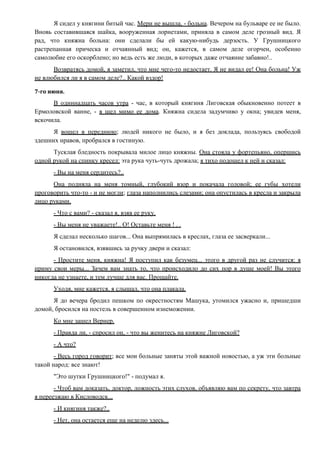 Я сидел у княгини битый час. Мери не вышла, - больна. Вечером на бульваре ее не было.
Вновь составившаяся шайка, вооруженная лорнетами, приняла в самом деле грозный вид. Я
рад, что княжна больна: они сделали бы ей какую-нибудь дерзость. У Грушницкого
растрепанная прическа и отчаянный вид; он, кажется, в самом деле огорчен, особенно
самолюбие его оскорблено; но ведь есть же люди, в которых даже отчаяние забавно!..
Возвратясь домой, я заметил, что мне чего-то недостает. Я не видал ее! Она больна! Уж
не влюбился ли я в самом деле?.. Какой вздор!
7-го июня.
В одиннадцать часов утра - час, в который княгиня Лиговская обыкновенно потеет в
Ермоловской ванне, - я шел мимо ее дома. Княжна сидела задумчиво у окна; увидев меня,
вскочила.
Я вошел в переднюю; людей никого не было, и я без доклада, пользуясь свободой
здешних нравов, пробрался в гостиную.
Тусклая бледность покрывала милое лицо княжны. Она стояла у фортепьяно, опершись
одной рукой на спинку кресел: эта рука чуть-чуть дрожала; я тихо подошел к ней и сказал:
- Вы на меня сердитесь?..
Она подняла на меня томный, глубокий взор и покачала головой; ее губы хотели
проговорить что-то - и не могли; глаза наполнились слезами; она опустилась в кресла и закрыла
лицо руками.
- Что с вами? - сказал я, взяв ее руку.
- Вы меня не уважаете!.. О! Оставьте меня ! . .
Я сделал несколько шагов... Она выпрямилась в креслах, глаза ее засверкали...
Я остановился, взявшись за ручку двери и сказал:
- Простите меня, княжна! Я поступил как безумец... этого в другой раз не случится: я
приму свои меры... Зачем вам знать то, что происходило до сих пор в душе моей! Вы этого
никогда не узнаете, и тем лучше для вас. Прощайте.
Уходя, мне кажется, я слышал, что она плакала.
Я до вечера бродил пешком по окрестностям Машука, утомился ужасно и, пришедши
домой, бросился на постель в совершенном изнеможении.
Ко мне зашел Вернер.
- Правда ли, - спросил он, - что вы женитесь на княжне Лиговской?
- А что?
- Весь город говорит; все мои больные заняты этой важной новостью, а уж эти больные
такой народ: все знают!
"Это шутки Грушницкого!" - подумал я.
- Чтоб вам доказать, доктор, ложность этих слухов, объявляю вам по секрету, что завтра
я переезжаю в Кисловодск...
- И княгиня также?..
- Нет, она остается еще на неделю здесь...
 