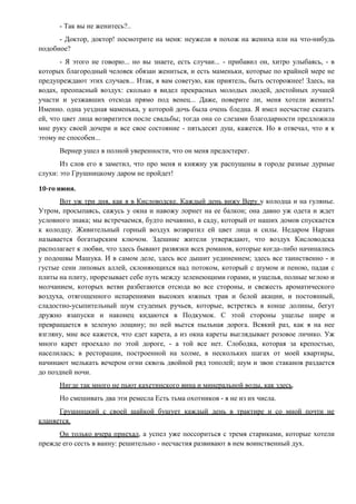 - Так вы не женитесь?..
- Доктор, доктор! посмотрите на меня: неужели я похож на жениха или на что-нибудь
подобное?
- Я этого не говорю... но вы знаете, есть случаи... - прибавил он, хитро улыбаясь, - в
которых благородный человек обязан жениться, и есть маменьки, которые по крайней мере не
предупреждают этих случаев... Итак, я вам советую, как приятель, быть осторожнее! Здесь, на
водах, преопасный воздух: сколько я видел прекрасных молодых людей, достойных лучшей
участи и уезжавших отсюда прямо под венец... Даже, поверите ли, меня хотели женить!
Именно. одна уездная маменька, у которой дочь была очень бледна. Я имел несчастие сказать
ей, что цвет лица возвратится после свадьбы; тогда она со слезами благодарности предложила
мне руку своей дочери и все свое состояние - пятьдесят душ, кажется. Но я отвечал, что я к
этому не способен...
Вернер ушел в полной уверенности, что он меня предостерег.
Из слов его я заметил, что про меня и княжну уж распущены в городе разные дурные
слухи: это Грушницкому даром не пройдет!
10-го июня.
Вот уж три дня, как я в Кисловодске. Каждый день вижу Веру у колодца и на гулянье.
Утром, просыпаясь, сажусь у окна и навожу лорнет на ее балкон; она давно уж одета и ждет
условного знака; мы встречаемся, будто нечаянно, в саду, который от наших домов спускается
к колодцу. Живительный горный воздух возвратил ей цвет лица и силы. Недаром Нарзан
называется богатырским ключом. Здешние жители утверждают, что воздух Кисловодска
располагает к любви, что здесь бывают развязки всех романов, которые когда-либо начинались
у подошвы Машука. И в самом деле, здесь все дышит уединением; здесь все таинственно - и
густые сени липовых аллей, склоняющихся над потоком, который с шумом и пеною, падая с
плиты на плиту, прорезывает себе путь между зеленеющими горами, и ущелья, полные мглою и
молчанием, которых ветви разбегаются отсюда во все стороны, и свежесть ароматического
воздуха, отягощенного испарениями высоких южных трав и белой акации, и постоянный,
сладостно-усыпительный шум студеных ручьев, которые, встретясь в конце долины, бегут
дружно взапуски и наконец кидаются в Подкумок. С этой стороны ущелье шире и
превращается в зеленую лощину; по ней вьется пыльная дорога. Всякий раз, как я на нее
взгляну, мне все кажется, что едет карета, а из окна кареты выглядывает розовое личико. Уж
много карет проехало по этой дороге, - а той все нет. Слободка, которая за крепостью,
населилась; в ресторации, построенной на холме, в нескольких шагах от моей квартиры,
начинают мелькать вечером огни сквозь двойной ряд тополей; шум и звон стаканов раздается
до поздней ночи.
Нигде так много не пьют кахетинского вина и минеральной воды, как здесь.
Но смешивать два эти ремесла Есть тьма охотников - я не из их числа.
Грушницкий с своей шайкой бушует каждый день в трактире и со мной почти не
кланяется.
Он только вчера приехал, а успел уже поссориться с тремя стариками, которые хотели
прежде его сесть в ванну: решительно - несчастия развивают в нем воинственный дух.
 