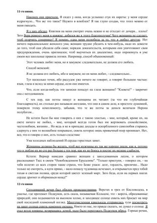 11-го июня.
Наконец они приехали. Я сидел у окна, когда услышал стук их кареты: у меня сердце
вздрогнуло... Что же это такое? Неужто я влюблен? Я так глупо создан, что этого можно от
меня ожидать.
Я у них обедал. Княгиня на меня смотрит очень нежно и не отходит от дочери... плохо!
Зато Вера ревнует меня к княжне: добился же я этого благополучия! Чего женщина не сделает,
чтоб огорчить соперницу! Я помню, одна меня полюбила за то, что я любил другую. Нет
ничего парадоксальнее женского ума; женщин трудно убедить в чем-нибудь, надо их довести
до того, чтоб они убедили себя сами; порядок доказательств, которыми они уничтожают свои
предупреждения, очень оригинален; чтоб выучиться их диалектике, надо опрокинуть в уме
своем все школьные правила логики. Например, способ обыкновенный:
Этот человек любит меня, но я замужем: следовательно, не должна его любить.
Способ женский:
Я не должна его любить, ибо я замужем; но он меня любит, - следовательно...
Тут несколько точек, ибо рассудок уже ничего не говорит, а говорят большею частью:
язык, глаза и вслед за ними сердце, если оно имеется.
Что, если когда-нибудь эти записки попадут на глаза женщине? "Клевета!" - закричит
она с негодованием.
С тех пор, как поэты пишут и женщины их читают (за что им глубочайшая
благодарность), их столько раз называли ангелами, что они в самом деле, в простоте душевной,
поверили этому комплименту, забывая, что те же поэты за деньги величали Нерона
полубогом...
Не кстати было бы мне говорить о них с такою злостью, - мне, который, кроме их, на
свете ничего не любил, - мне, который всегда готов был им жертвовать спокойствием,
честолюбием, жизнию... Но ведь я не в припадке досады и оскорбленного самолюбия стараюсь
сдернуть с них то волшебное покрывало, сквозь которое лишь привычный взор проникает. Нет,
все, что я говорю о них, есть только следствие
Ума холодных наблюдений И сердца горестных замет.
Женщины должны бы желать, чтоб все мужчины их так же хорошо знали, как я, потому
что я люблю их во сто раз больше с тех пор, как их не боюсь и постиг их мелкие слабости.
Кстати: Вернер намедни сравнил женщин с заколдованным лесом, о котором
рассказывает Тасс в своем "Освобожденном Ерусалиме". "Только приступи, - говорил он, - на
тебя полетят со всех сторон такие страхи, что Боже упаси: долг, гордость, приличие... Надо
только не смотреть, а идти прямо, - мало-помалу чудовища исчезают, и открывается пред тобой
тихая и светлая поляна, среди которой цветет зеленый мирт. Зато беда, если на первых шагах
сердце дрогнет и обернешься назад!"
12-го июня
Сегодняшний вечер был обилен происшествиями. Верстах в трех от Кисловодска, в
ущелье, где протекает Подкумок, есть скала, называемая Кольцом; это - ворота, образованные
природой; они подымаются на высоком холме, и заходящее солнце сквозь них бросает на мир
свой последний пламенный взгляд. Многочисленная кавалькада отправилась туда посмотреть
на закат солнца сквозь каменное окошко. Никто из нас, по правде сказать, не думал о солнце. Я
ехал возле княжны; возвращаясь домой, надо было переезжать Подкумок вброд. Горные речки,
 