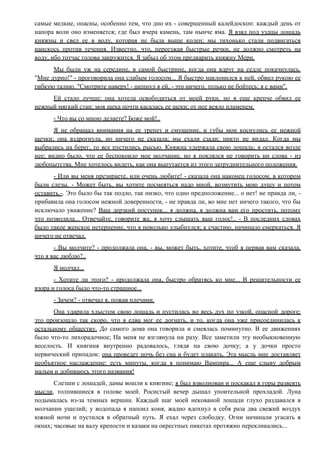 самые мелкие, опасны, особенно тем, что дно их - совершенный калейдоскоп: каждый день от
напора волн оно изменяется; где был вчера камень, там нынче яма. Я взял под уздцы лошадь
княжны и свел ее в воду, которая не была выше колен; мы тихонько стали подвигаться
наискось против течения. Известно, что, переезжая быстрые речки, не должно смотреть на
воду, ибо тотчас голова закружится. Я забыл об этом предварить княжну Мери.
Мы были уж на середине, в самой быстрине, когда она вдруг на седле покачнулась.
"Мне дурно!" - проговорила она слабым голосом... Я быстро наклонился к ней, обвил рукою ее
гибкую талию. "Смотрите наверх! - шепнул я ей, - это ничего, только не бойтесь; я с вами".
Ей стало лучше; она хотела освободиться от моей руки, но я еще крепче обвил ее
нежный мягкий стан; моя щека почти касалась ее щеки; от нее веяло пламенем.
- Что вы со мною делаете? Боже мой!..
Я не обращал внимания на ее трепет и смущение, и губы мои коснулись ее нежной
щечки; она вздрогнула, но ничего не сказала; мы ехали сзади; никто не видал. Когда мы
выбрались на берег, то все пустились рысью. Княжна удержала свою лошадь; я остался возле
нее; видно было, что ее беспокоило мое молчание, но я поклялся не говорить ни слова - из
любопытства. Мне хотелось видеть, как она выпутается из этого затруднительного положения.
- Или вы меня презираете, или очень любите! - сказала она наконец голосом, в котором
были слезы. - Может быть, вы хотите посмеяться надо мной, возмутить мою душу и потом
оставить.-. Это было бы так подло, так низко, что одно предположение... о нет! не правда ли, -
прибавила она голосом нежной доверенности, - не правда ли, во мне нет ничего такого, что бы
исключало уважение? Ваш дерзкий поступок... я должна, я должна вам его простить, потому
что позволила... Отвечайте, говорите же, я хочу слышать ваш голос!.. - В последних словах
было такое женское нетерпение, что я невольно улыбнулся; к счастию, начинало смеркаться. Я
ничего не отвечал.
- Вы молчите? - продолжала она, - вы, может быть, хотите, чтоб я первая вам сказала,
что я вас люблю?..
Я молчал...
- Хотите ли этого? - продолжала она, быстро обратясь ко мне... В решительности ее
взора и голоса было что-то страшное...
- Зачем? - отвечал я, пожав плечами.
Она ударила хлыстом свою лошадь и пустилась во весь дух по узкой, опасной дороге;
это произошло так скоро, что я едва мог ее догнать, и то, когда она уже присоединилась к
остальному обществу. До самого дома она говорила и смеялась поминутно. В ее движениях
было что-то лихорадочное; На меня не взглянула ни разу. Все заметили эту необыкновенную
веселость. И княгиня внутренно радовалось, глядя на свою дочку; а у дочки просто
нервический припадок: она проведет ночь без сна и будет плакать. Эта мысль мне доставляет
необъятное наслаждение: есть минуты, когда я понимаю Вампира... А еще слыву добрым
малым и добиваюсь этого названия!
Слезши с лошадей, дамы вошли к княгине; я был взволнован и поскакал в горы развеять
мысли, толпившиеся в голове моей. Росистый вечер дышал упоительной прохладой. Луна
подымалась из-за темных вершин. Каждый шаг моей некованой лошади глухо раздавался в
молчании ущелий; у водопада я напоил коня, жадно вдохнул в себя раза два свежий воздух
южной ночи и пустился в обратный путь. Я ехал через слободку. Огни начинали угасать в
окнах; часовые на валу крепости и казаки на окрестных пикетах протяжно перекликались...
 