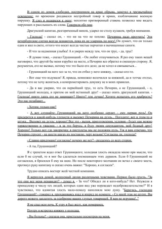 В одном из домов слободки, построенном на краю обрыва, заметил я чрезвычайное
освещение; по временам раздавался нестройный говор и крики, изобличавшие военную
пирушку. Я слез и подкрался к окну; неплотно притворенный ставень позволил мне видеть
пирующих и расслышать их слова. Говорили обо мне.
Драгунский капитан, разгоряченный вином, ударил по столу кулаком, требуя внимания.
- Господа! - сказал он, - это ни на что не похоже. Печорина надо проучить! Эти
петербургские слетки всегда зазнаются, пока их не ударишь по носу! Он думает, что он только
один и жил в свете, оттого что носит всегда чистые перчатки и вычищенные сапоги.
- И что за надменная улыбка! А я уверен между тем, что он трус, - да, трус!
- Я думаю тоже, - сказал Грушницкий. - Он любит отшучиваться. Я раз ему таких вещей
наговорил, что другой бы меня изрубил на месте, а Печорин все обратил в смешную сторону. Я,
разумеется, его не вызвал, потому что это было его дело; да не хотел и связываться...
- Грушницкий на него зол за то, что он отбил у него княжну, - сказал кто-то.
- Вот еще что вздумали! Я, правда, немножко волочился за княжной, да и тотчас отстал,
потому что не хочу жениться, а компрометировать девушку не в моих правилах.
- Да я вас уверяю, что он первейший трус, то есть Печорин, а не Грушницкий, - о,
Грушницкий молодец, и притом он мой истинный друг! - сказал опять драгунский капитан. -
Господа! никто здесь его не защищает? Никто? тем лучше! Хотите испытать его храбрость?
Это нас позабавит...
- Хотим; только как?
- А вот слушайте: Грушницкий на него особенно сердит - ему первая роль! Он
придерется к какой-нибудь глупости и вызовет Печорина на дуэль... Погодите; вот в этом-то и
штука... Вызовет на дуэль: хорошо! Все это - вызов, приготовления, условия - будет как можно
торжественнее и ужаснее, - я за это берусь; я буду твоим секундантом, мой бедный друг!
Хорошо! Только вот где закорючка: в пистолеты мы не положим пуль. Уж я вам отвечаю, что
Печорин струсит - на шести шагах их поставлю, черт возьми! Согласны ли, господа?
- Славно придумано! согласны! почему же нет? - раздалось со всех сторон.
- А ты, Грушницкий?
Я с трепетом ждал ответ Грушницкого; холодная злость овладела мною при мысли, что
если б не случай, то я мог бы сделаться посмешищем этих дураков. Если б Грушницкий не
согласился, я бросился б ему на шею. Но после некоторого молчания он встал с своего места,
протянул руку капитану и сказал очень важно: "Хорошо, я согласен".
Трудно описать восторг всей честной компании.
Я вернулся домой, волнуемый двумя различными чувствами. Первое было грусть. "За
что они все меня ненавидят? - думал я. - За что? Обидел ли я кого-нибудь? Нет. Неужели я
принадлежу к числу тех людей, которых один вид уже порождает недоброжелательство?" И я
чувствовал, что ядовитая злость мало-помалу наполняла мою душу. "Берегись, господин
Грушницкий! - говорил я, прохаживаясь взад и вперед по комнате. - Со мной этак не шутят. Вы
дорого можете заплатить за одобрение ваших глупых товарищей. Я вам не игрушка!.."
Я не спал всю ночь. К утру я был желт, как померанец.
Поутру я встретил княжну у колодца.
- Вы больны? - сказала она, пристально посмотрев на меня.
 