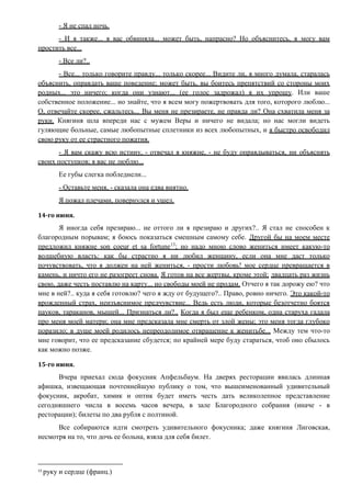 - Я не спал ночь.
- И я также... я вас обвиняла... может быть, напрасно? Но объяснитесь, я могу вам
простить все...
- Все ли?..
- Все... только говорите правду... только скорее... Видите ли, я много думала, старалась
объяснить, оправдать ваше поведение; может быть, вы боитесь препятствий со стороны моих
родных... это ничего; когда они узнают... (ее голос задрожал) я их упрошу. Или ваше
собственное положение... но знайте, что я всем могу пожертвовать для того, которого люблю...
О, отвечайте скорее, сжальтесь... Вы меня не презираете, не правда ли? Она схватила меня за
руки. Княгиня шла впереди нас с мужем Веры и ничего не видала; но нас могли видеть
гуляющие больные, самые любопытные сплетники из всех любопытных, и я быстро освободил
свою руку от ее страстного пожатия.
- Я вам скажу всю истину, - отвечал я княжне, - не буду оправдываться, ни объяснять
своих поступков; я вас не люблю...
Ее губы слегка побледнели...
- Оставьте меня, - сказала она едва внятно.
Я пожал плечами, повернулся и ушел.
14-го июня.
Я иногда себя презираю... не оттого ли я презираю и других?.. Я стал не способен к
благородным порывам; я боюсь показаться смешным самому себе. Другой бы на моем месте
предложил княжне son coeur et sa fortune13
; но надо мною слово жениться имеет какую-то
волшебную власть: как бы страстно я ни любил женщину, если она мне даст только
почувствовать, что я должен на ней жениться, - прости любовь! мое сердце превращается в
камень, и ничто его не разогреет снова. Я готов на все жертвы, кроме этой; двадцать раз жизнь
свою, даже честь поставлю на карту... но свободы моей не продам. Отчего я так дорожу ею? что
мне в ней?.. куда я себя готовлю? чего я жду от будущего?.. Право, ровно ничего. Это какой-то
врожденный страх, неизъяснимое предчувствие... Ведь есть люди, которые безотчетно боятся
пауков, тараканов, мышей... Признаться ли?.. Когда я был еще ребенком, одна старуха гадала
про меня моей матери; она мне предсказала мне смерть от злой жены; это меня тогда глубоко
поразило; в душе моей родилось непреодолимое отвращение к женитьбе... Между тем что-то
мне говорит, что ее предсказание сбудется; по крайней мере буду стараться, чтоб оно сбылось
как можно позже.
15-го июня.
Вчера приехал сюда фокусник Апфельбаум. На дверях ресторации явилась длинная
афишка, извещающая почтеннейшую публику о том, что вышеименованный удивительный
фокусник, акробат, химик и оптик будет иметь честь дать великолепное представление
сегодняшнего числа в восемь часов вечера, в зале Благородного собрания (иначе - в
ресторации); билеты по два рубля с полтиной.
Все собираются идти смотреть удивительного фокусника; даже княгиня Лиговская,
несмотря на то, что дочь ее больна, взяла для себя билет.
13
руку и сердце (франц.)
 