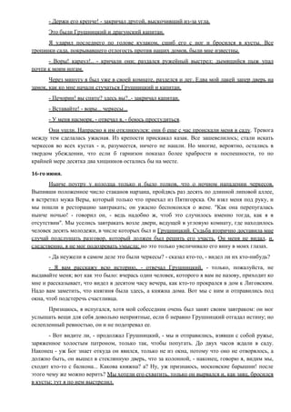 - Держи его крепче! - закричал другой, выскочивший из-за угла.
Это были Грушницкий и драгунский капитан.
Я ударил последнего по голове кулаком, сшиб его с ног и бросился в кусты. Все
тропинки сада, покрывавшего отлогость против наших домов, были мне известны.
- Воры! караул!.. - кричали они; раздался ружейный выстрел; дымящийся пыж упал
почти к моим ногам.
Через минуту я был уже в своей комнате, разделся и лег. Едва мой лакей запер дверь на
замок, как ко мне начали стучаться Грушницкий и капитан.
- Печорин! вы спите? здесь вы?..- закричал капитан.
- Вставайте! - воры... черкесы...
- У меня насморк, - отвечал я, - боюсь простудиться.
Они ушли. Напрасно я им откликнулся: они б еще с час проискали меня в саду. Тревога
между тем сделалась ужасная. Из крепости прискакал казак. Все зашевелилось; стали искать
черкесов во всех кустах - и, разумеется, ничего не нашли. Но многие, вероятно, остались в
твердом убеждении, что если б гарнизон показал более храбрости и поспешности, то по
крайней мере десятка два хищников остались бы на месте.
16-го июня.
Нынче поутру у колодца только и было толков, что о ночном нападении черкесов.
Выпивши положенное число стаканов нарзана, пройдясь раз десять по длинной липовой аллее,
я встретил мужа Веры, который только что приехал из Пятигорска. Он взял меня под руку, и
мы пошли в ресторацию завтракать; он ужасно беспокоился о жене. "Как она перепугалась
нынче ночью! - говорил он, - ведь надобно ж, чтоб это случилось именно тогда, как я в
отсутствии". Мы уселись завтракать возле двери, ведущей в угловую комнату, где находилось
человек десять молодежи, в числе которых был и Грушницкий. Судьба вторично доставила мне
случай подслушать разговор, который должен был решить его участь. Он меня не видал, и,
следственно, я не мог подозревать умысла; но это только увеличивало его вину в моих глазах.
- Да неужели в самом деле это были черкесы? - сказал кто-то, - видел ли их кто-нибудь?
- Я вам расскажу всю историю, - отвечал Грушницкий, - только, пожалуйста, не
выдавайте меня; вот как это было: вчерась один человек, которого я вам не назову, приходит ко
мне и рассказывает, что видел в десятом часу вечера, как кто-то прокрался в дом к Лиговским.
Надо вам заметить, что княгиня была здесь, а княжна дома. Вот мы с ним и отправились под
окна, чтоб подстеречь счастливца.
Признаюсь, я испугался, хотя мой собеседник очень был занят своим завтраком: он мог
услышать вещи для себя довольно неприятные, если б неравно Грушницкий отгадал истину; но
ослепленный ревностью, он и не подозревал ее.
- Вот видите ли, - продолжал Грушницкий, - мы и отправились, взявши с собой ружье,
заряженное холостым патроном, только так, чтобы попугать. До двух часов ждали в саду.
Наконец - уж Бог знает откуда он явился, только не из окна, потому что оно не отворялось, а
должно быть, он вышел в стеклянную дверь, что за колонной, - наконец, говорю я, видим мы,
сходит кто-то с балкона... Какова княжна? а? Ну, уж признаюсь, московские барышни! после
этого чему же можно верить? Мы хотели его схватить, только он вырвался и, как заяц, бросился
в кусты; тут я по нем выстрелил.
 