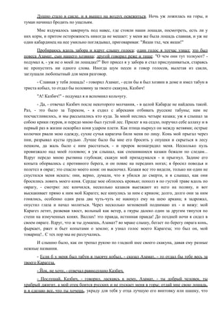 Душно стало в сакле, и я вышел на воздух освежиться. Ночь уж ложилась на горы, и
туман начинал бродить по ущельям.
Мне вздумалось завернуть под навес, где стояли наши лошади, посмотреть, есть ли у
них корм, и притом осторожность никогда не мешает: у меня же была лошадь славная, и уж не
один кабардинец на нее умильно поглядывал, приговаривая: "Якши тхе, чек якши!"
Пробираюсь вдоль забора и вдруг слышу голоса; один голос я тотчас узнал: это был
повеса Азамат, сын нашего хозяина; другой говорил реже и тише. "О чем они тут толкуют? -
подумал я, - уж не о моей ли лошадке?" Вот присел я у забора и стал прислушиваться, стараясь
не пропустить ни одного слова. Иногда шум песен и говор голосов, вылетая из сакли,
заглушали любопытный для меня разговор.
- Славная у тебя лошадь! - говорил Азамат, - если бы я был хозяин в доме и имел табун в
триста кобыл, то отдал бы половину за твоего скакуна, Казбич!
"А! Казбич!" - подумал я и вспомнил кольчугу.
- Да, - отвечал Казбич после некоторого молчания, - в целой Кабарде не найдешь такой.
Раз, - это было за Тереком, - я ездил с абреками отбивать русские табуны; нам не
посчастливилось, и мы рассыпались кто куда. За мной неслись четыре казака; уж я слышал за
собою крики гяуров, и передо мною был густой лес. Прилег я на седло, поручил себе аллаху и в
первый раз в жизни оскорбил коня ударом плети. Как птица нырнул он между ветвями; острые
колючки рвали мою одежду, сухие сучья карагача били меня по лицу. Конь мой прыгал через
пни, разрывал кусты грудью. Лучше было бы мне его бросить у опушки и скрыться в лесу
пешком, да жаль было с ним расстаться, - и пророк вознаградил меня. Несколько пуль
провизжало над моей головою; я уж слышал, как спешившиеся казаки бежали по следам...
Вдруг передо мною рытвина глубокая; скакун мой призадумался - и прыгнул. Задние его
копыта оборвались с противного берега, и он повис на передних ногах; я бросил поводья и
полетел в овраг; это спасло моего коня: он выскочил. Казаки все это видели, только ни один не
спустился меня искать: они, верно, думали, что я убился до смерти, и я слышал, как они
бросились ловить моего коня. Сердце мое облилось кровью; пополз я по густой траве вдоль по
оврагу, - смотрю: лес кончился, несколько казаков выезжают из него на поляну, и вот
выскакивает прямо к ним мой Карагез; все кинулись за ним с криком; долго, долго они за ним
гонялись, особенно один раза два чуть-чуть не накинул ему на шею аркана; я задрожал,
опустил глаза и начал молиться. Через несколько мгновений поднимаю их - и вижу: мой
Карагез летит, развевая хвост, вольный как ветер, а гяуры далеко один за другим тянутся по
степи на измученных конях. Валлах! это правда, истинная правда! До поздней ночи я сидел в
своем овраге. Вдруг, что ж ты думаешь, Азамат? во мраке слышу, бегает по берегу оврага конь,
фыркает, ржет и бьет копытами о землю; я узнал голос моего Карагеза; это был он, мой
товарищ!.. С тех пор мы не разлучались.
И слышно было, как он трепал рукою по гладкой шее своего скакуна, давая ему разные
нежные названия.
- Если б у меня был табун в тысячу кобыл, - сказал Азамат, - то отдал бы тебе весь за
твоего Карагеза.
- Йок, не хочу, - отвечал равнодушно Казбич.
- Послушай, Казбич, - говорил, ласкаясь к нему, Азамат, - ты добрый человек, ты
храбрый джигит, а мой отец боится русских и не пускает меня в горы; отдай мне свою лошадь,
и я сделаю все, что ты хочешь, украду для тебя у отца лучшую его винтовку или шашку, что
 