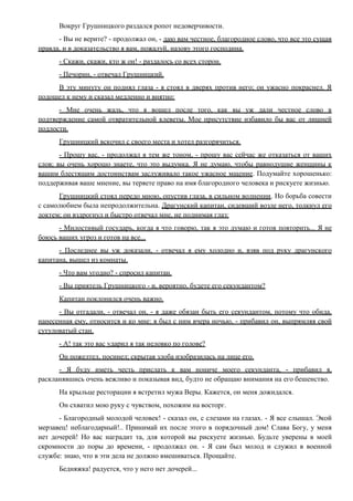 Вокруг Грушницкого раздался ропот недоверчивости.
- Вы не верите? - продолжал он, - даю вам честное, благородное слово, что все это сущая
правда, и в доказательство я вам, пожалуй, назову этого господина.
- Скажи, скажи, кто ж он! - раздалось со всех сторон.
- Печорин, - отвечал Грушницкий.
В эту минуту он поднял глаза - я стоял в дверях против него; он ужасно покраснел. Я
подошел к нему и сказал медленно и внятно:
- Мне очень жаль, что я вошел после того, как вы уж дали честное слово в
подтверждение самой отвратительной клеветы. Мое присутствие избавило бы вас от лишней
подлости.
Грушницкий вскочил с своего места и хотел разгорячиться.
- Прошу вас, - продолжал я тем же тоном, - прошу вас сейчас же отказаться от ваших
слов; вы очень хорошо знаете, что это выдумка. Я не думаю, чтобы равнодушие женщины к
вашим блестящим достоинствам заслуживало такое ужасное мщение. Подумайте хорошенько:
поддерживая ваше мнение, вы теряете право на имя благородного человека и рискуете жизнью.
Грушницкий стоял передо мною, опустив глаза, в сильном волнении. Но борьба совести
с самолюбием была непродолжительна. Драгунский капитан, сидевший возле него, толкнул его
локтем; он вздрогнул и быстро отвечал мне, не поднимая глаз:
- Милостивый государь, когда я что говорю, так я это думаю и готов повторить... Я не
боюсь ваших угроз и готов на все...
- Последнее вы уж доказали, - отвечал я ему холодно и, взяв под руку драгунского
капитана, вышел из комнаты.
- Что вам угодно? - спросил капитан.
- Вы приятель Грушницкого - и, вероятно, будете его секундантом?
Капитан поклонился очень важно.
- Вы отгадали, - отвечал он, - я даже обязан быть его секундантом, потому что обида,
нанесенная ему, относится и ко мне: я был с ним вчера ночью, - прибавил он, выпрямляя свой
сутуловатый стан.
- А! так это вас ударил я так неловко по голове?
Он пожелтел, посинел; скрытая злоба изобразилась на лице его.
- Я буду иметь честь прислать к вам нониче моего секунданта, - прибавил я,
раскланявшись очень вежливо и показывая вид, будто не обращаю внимания на его бешенство.
На крыльце ресторации я встретил мужа Веры. Кажется, он меня дожидался.
Он схватил мою руку с чувством, похожим на восторг.
- Благородный молодой человек! - сказал он, с слезами на глазах. - Я все слышал. Экой
мерзавец! неблагодарный!.. Принимай их после этого в порядочный дом! Слава Богу, у меня
нет дочерей! Но вас наградит та, для которой вы рискуете жизнью. Будьте уверены в моей
скромности до поры до времени, - продолжал он. - Я сам был молод и служил в военной
службе: знаю, что в эти дела не должно вмешиваться. Прощайте.
Бедняжка! радуется, что у него нет дочерей...
 