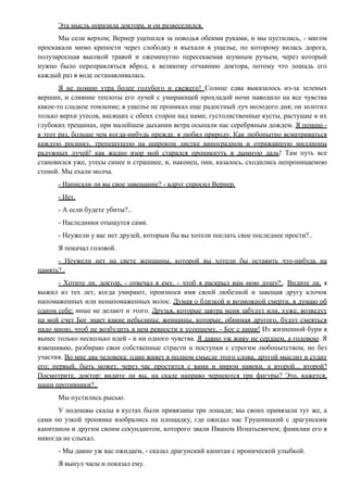 Эта мысль поразила доктора, и он развеселился.
Мы сели верхом; Вернер уцепился за поводья обеими руками, и мы пустились, - мигом
проскакали мимо крепости через слободку и въехали в ущелье, по которому вилась дорога,
полузаросшая высокой травой и ежеминутно пересекаемая шумным ручьем, через который
нужно было переправляться вброд, к великому отчаянию доктора, потому что лошадь его
каждый раз в воде останавливалась.
Я не помню утра более голубого и свежего! Солнце едва выказалось из-за зеленых
вершин, и слияние теплоты его лучей с умирающей прохладой ночи наводило на все чувства
какое-то сладкое томление; в ущелье не проникал еще радостный луч молодого дня; он золотил
только верхи утесов, висящих с обеих сторон над нами; густолиственные кусты, растущие в их
глубоких трещинах, при малейшем дыхании ветра осыпали нас серебряным дождем. Я помню -
в этот раз, больше чем когда-нибудь прежде, я любил природу. Как любопытно всматриваться
каждую росинку, трепещущую на широком листке виноградном и отражавшую миллионы
радужных лучей! как жадно взор мой старался проникнуть в дымную даль! Там путь все
становился уже, утесы синее и страшнее, и, наконец, они, казалось, сходились непроницаемою
стеной. Мы ехали молча.
- Написали ли вы свое завещание? - вдруг спросил Вернер.
- Нет.
- А если будете убиты?..
- Наследники отыщутся сами.
- Неужели у вас нет друзей, которым бы вы хотели послать свое последнее прости?..
Я покачал головой.
- Неужели нет на свете женщины, которой вы хотели бы оставить что-нибудь на
память?..
- Хотите ли, доктор, - отвечал я ему, - чтоб я раскрыл вам мою душу?.. Видите ли, я
выжил из тех лет, когда умирают, произнося имя своей любезной и завещая другу клочок
напомаженных или ненапомаженных волос. Думая о близкой и возможной смерти, я думаю об
одном себе: иные не делают и этого. Друзья, которые завтра меня забудут или, хуже, возведут
на мой счет Бог знает какие небылицы; женщины, которые, обнимая другого, будут смеяться
надо мною, чтоб не возбудить в нем ревности к усопшему, - Бог с ними! Из жизненной бури я
вынес только несколько идей - и ни одного чувства. Я давно уж живу не сердцем, а головою. Я
взвешиваю, разбираю свои собственные страсти и поступки с строгим любопытством, но без
участия. Во мне два человека: один живет в полном смысле этого слова, другой мыслит и судит
его; первый, быть может, через час простится с вами и миром навеки, а второй... второй?
Посмотрите, доктор: видите ли вы, на скале направо чернеются три фигуры? Это, кажется,
наши противники?..
Мы пустились рысью.
У подошвы скалы в кустах были привязаны три лошади; мы своих привязали тут же, а
сами по узкой тропинке взобрались на площадку, где ожидал нас Грушницкий с драгунским
капитаном и другим своим секундантом, которого звали Иваном Игнатьевичем; фамилии его я
никогда не слыхал.
- Мы давно уж вас ожидаем, - сказал драгунский капитан с иронической улыбкой.
Я вынул часы и показал ему.
 