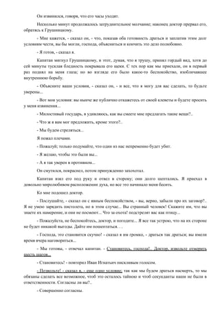 Он извинился, говоря, что его часы уходят.
Несколько минут продолжалось затруднительное молчание; наконец доктор прервал его,
обратясь к Грушницкому.
- Мне кажется, - сказал он, - что, показав оба готовность драться и заплатив этим долг
условиям чести, вы бы могли, господа, объясниться и кончить это дело полюбовно.
- Я готов, - сказал я.
Капитан мигнул Грушницкому, и этот, думая, что я трушу, принял гордый вид, хотя до
сей минуты тусклая бледность покрывала его щеки. С тех пор как мы приехали, он в первый
раз поднял на меня глаза; но во взгляде его было какое-то беспокойство, изобличавшее
внутреннюю борьбу.
- Объясните ваши условия, - сказал он, - и все, что я могу для вас сделать, то будьте
уверены...
- Вот мои условия: вы нынче же публично откажетесь от своей клеветы и будете просить
у меня извинения...
- Милостивый государь, я удивляюсь, как вы смеете мне предлагать такие вещи?..
- Что ж я вам мог предложить, кроме этого?..
- Мы будем стреляться...
Я пожал плечами.
- Пожалуй; только подумайте, что один из нас непременно будет убит.
- Я желаю, чтобы это были вы...
- А я так уверен в противном...
Он смутился, покраснел, потом принужденно захохотал.
Капитан взял его под руку и отвел в сторону; они долго шептались. Я приехал в
довольно миролюбивом расположении духа, но все это начинало меня бесить.
Ко мне подошел доктор.
- Послушайте, - сказал он с явным беспокойством, - вы, верно, забыли про их заговор?..
Я не умею зарядить пистолета, но в этом случае... Вы странный человек! Скажите им, что вы
знаете их намерение, и они не посмеют... Что за охота! подстрелят вас как птицу...
- Пожалуйста, не беспокойтесь, доктор, и погодите... Я все так устрою, что на их стороне
не будет никакой выгоды. Дайте им пошептаться. . .
- Господа, это становится скучно! - сказал я им громко, - драться так драться; вы имели
время вчера наговориться...
- Мы готовы, - отвечал капитан. - Становитесь, господа!.. Доктор, извольте отмерить
шесть шагов...
- Становитесь! - повторил Иван Игнатьич пискливым голосом.
- Позвольте! - сказал я, - еще одно условие; так как мы будем драться насмерть, то мы
обязаны сделать все возможное, чтоб это осталось тайною и чтоб секунданты наши не были в
ответственности. Согласны ли вы?..
- Совершенно согласны.
 