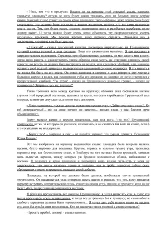 - Итак, вот что я придумал. Видите ли на вершине этой отвесной скалы, направо,
узенькую площадку? оттуда до низу будет сажен тридцать, если не больше; внизу острые
камни. Каждый из нас станет на самом краю площадки; таким образом, даже легкая рана будет
смертельна: это должно быть согласно с вашим желанием, потому что вы сами назначили
шесть шагов. Тот, кто будет ранен, полетит непременно вниз и разобьется вдребезги; пулю
доктор вынет. И тогда можно будет очень легко объяснить эту скоропостижную смерть
неудачным прыжком. Мы бросим жребий, кому первому стрелять. Объявляю вам в
заключение, что иначе я не буду драться.
- Пожалуй! - сказал драгунский капитан, посмотрев выразительно на Грушницкого,
который кивнул головой в знак согласия. Лицо его ежеминутно менялось. Я его поставил в
затруднительное положение. Стреляясь при обыкновенных условиях, он мог целить мне в ногу,
легко меня ранить и удовлетворить таким образом свою месть, не отягощая слишком своей
совести; но теперь он должен был выстрелить на воздух, или сделаться убийцей, или, наконец,
оставить свой подлый замысел и подвергнуться одинаковой со мною опасности. В эту минуту я
не желал бы быть на его месте. Он отвел капитана в сторону и стал говорить ему что-то с
большим жаром; я видел, как посиневшие губы его дрожали; но капитан от него отвернулся с
презрительной улыбкой. "Ты дурак! - сказал он Грушницкому довольно громко, - ничего не
понимаешь! Отправимтесь же, господа!"
Узкая тропинка вела между кустами на крутизну; обломки скал составляли шаткие
ступени этой природной лестницы; цепляясь за кусты, мы стали карабкаться. Грушницкий шел
впереди, за ним его секунданты, а потом мы с доктором.
- Я вам удивляюсь, - сказал доктор, пожав мне крепко руку. - Дайте пощупать пульс!.. О-
го! лихорадочный!.. но на лице ничего не заметно... только глаза у вас блестят ярче
обыкновенного.
Вдруг мелкие камни с шумом покатились нам под ноги. Что это? Грушницкий
споткнулся, ветка, за которую он уцепился, изломилась, и он скатился бы вниз на спине, если б
его секунданты не поддержали.
- Берегитесь! - закричал я ему, - не падайте заранее; это дурная примета. Вспомните
Юлия Цезаря!
Вот мы взобрались на вершину выдавшейся скалы: площадка была покрыта мелким
песком, будто нарочно для поединка. Кругом, теряясь в золотом тумане утра, теснились
вершины гор, как бесчисленное стадо, и Эльборус на юге вставал белою громадой, замыкая
цепь льдистых вершин, между которых уж бродили волокнистые облака, набежавшие с
востока. Я подошел к краю площадки и посмотрел вниз, голова чуть-чуть у меня не
закружилась, там внизу казалось темно и холодно, как в гробе; мшистые зубцы скал,
сброшенных грозою и временем, ожидали своей добычи.
Площадка, на которой мы должны были драться, изображала почти правильный
треугольник. От выдавшегося угла отмерили шесть шагов и решили, что тот, кому придется
первому встретить неприятельский огонь, станет на самом углу, спиною к пропасти; если он не
будет убит, то противники поменяются местами.
Я решился предоставить все выгоды Грушницкому; я хотел испытать его; в душе его
могла проснуться искра великодушия, и тогда все устроилось бы к лучшему; но самолюбие и
слабость характера должны были торжествовать... Я хотел дать себе полное право не щадить
его, если бы судьба меня помиловала. Кто не заключал таких условий с своею совестью?
- Бросьте жребий, доктор! - сказал капитан.
 