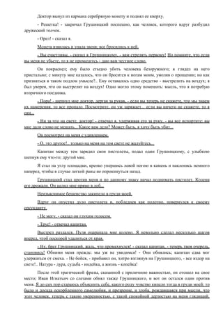Доктор вынул из кармана серебряную монету и поднял ее кверху.
- Решетка! - закричал Грушницкий поспешно, как человек, которого вдруг разбудил
дружеский толчок.
- Орел! - сказал я.
Монета взвилась и упала звеня; все бросились к ней.
- Вы счастливы, - сказал я Грушницкому, - вам стрелять первому! Но помните, что если
вы меня не убьете, то я не промахнусь - даю вам честное слово.
Он покраснел; ему было стыдно убить человека безоружного; я глядел на него
пристально; с минуту мне казалось, что он бросится к ногам моим, умоляя о прощении; но как
признаться в таком подлом умысле?.. Ему оставалось одно средство - выстрелить на воздух; я
был уверен, что он выстрелит на воздух! Одно могло этому помешать: мысль, что я потребую
вторичного поединка.
- Пора! - шепнул мне доктор, дергая за рукав, - если вы теперь не скажете, что мы знаем
их намерения, то все пропало. Посмотрите, он уж заряжает... если вы ничего не скажете, то я
сам...
- Ни за что на свете, доктор! - отвечал я, удерживая его за руку, - вы все испортите; вы
мне дали слово не мешать... Какое вам дело? Может быть, я хочу быть убит...
Он посмотрел на меня с удивлением.
- О, это другое!.. только на меня на том свете не жалуйтесь...
Капитан между тем зарядил свои пистолеты, подал один Грушницкому, с улыбкою
шепнув ему что-то; другой мне.
Я стал на углу площадки, крепко упершись левой ногою в камень и наклонясь немного
наперед, чтобы в случае легкой раны не опрокинуться назад.
Грушницкий стал против меня и по данному знаку начал поднимать пистолет. Колени
его дрожали. Он целил мне прямо в лоб...
Неизъяснимое бешенство закипело в груди моей.
Вдруг он опустил дуло пистолета и, побледнев как полотно, повернулся к своему
секунданту.
- Не могу, - сказал он глухим голосом.
- Трус! - отвечал капитан.
Выстрел раздался. Пуля оцарапала мне колено. Я невольно сделал несколько шагов
вперед, чтоб поскорей удалиться от края.
- Ну, брат Грушницкий, жаль, что промахнулся! - сказал капитан, - теперь твоя очередь,
становись! Обними меня прежде: мы уж не увидимся! - Они обнялись; капитан едва мог
удержаться от смеха. - Не бойся, - прибавил он, хитро взглянув на Грушницкого, - все вздор на
свете!.. Натура - дура, судьба - индейка, а жизнь - копейка!
После этой трагической фразы, сказанной с приличною важностью, он отошел на свое
место; Иван Игнатьич со слезами обнял также Грушницкого, и вот он остался один против
меня. Я до сих пор стараюсь объяснить себе, какого роду чувство кипело тогда в груди моей: то
было и досада оскорбленного самолюбия, и презрение, и злоба, рождавшаяся при мысли, что
этот человек, теперь с такою уверенностью, с такой спокойной дерзостью на меня глядящий,
 
