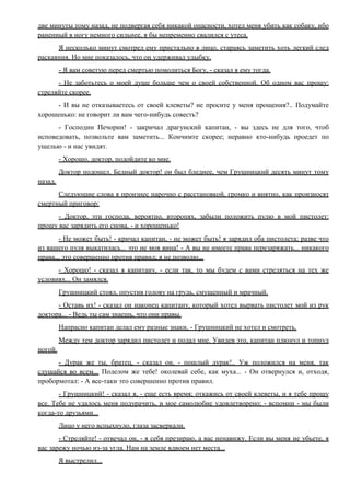 две минуты тому назад, не подвергая себя никакой опасности, хотел меня убить как собаку, ибо
раненный в ногу немного сильнее, я бы непременно свалился с утеса.
Я несколько минут смотрел ему пристально в лицо, стараясь заметить хоть легкий след
раскаяния. Но мне показалось, что он удерживал улыбку.
- Я вам советую перед смертью помолиться Богу, - сказал я ему тогда.
- Не заботьтесь о моей душе больше чем о своей собственной. Об одном вас прошу:
стреляйте скорее.
- И вы не отказываетесь от своей клеветы? не просите у меня прощения?.. Подумайте
хорошенько: не говорит ли вам чего-нибудь совесть?
- Господин Печорин! - закричал драгунский капитан, - вы здесь не для того, чтоб
исповедовать, позвольте вам заметить... Кончимте скорее; неравно кто-нибудь проедет по
ущелью - и нас увидят.
- Хорошо, доктор, подойдите ко мне.
Доктор подошел. Бедный доктор! он был бледнее, чем Грушницкий десять минут тому
назад.
Следующие слова я произнес нарочно с расстановкой, громко и внятно, как произносят
смертный приговор:
- Доктор, эти господа, вероятно, второпях, забыли положить пулю в мой пистолет:
прошу вас зарядить его снова, - и хорошенько!
- Не может быть! - кричал капитан, - не может быть! я зарядил оба пистолета; разве что
из вашего пуля выкатилась... это не моя вина! - А вы не имеете права перезаряжать... никакого
права... это совершенно против правил; я не позволю...
- Хорошо! - сказал я капитану, - если так, то мы будем с вами стреляться на тех же
условиях... Он замялся.
Грушницкий стоял, опустив голову на грудь, смущенный и мрачный.
- Оставь их! - сказал он наконец капитану, который хотел вырвать пистолет мой из рук
доктора... - Ведь ты сам знаешь, что они правы.
Напрасно капитан делал ему разные знаки, - Грушницкий не хотел и смотреть.
Между тем доктор зарядил пистолет и подал мне. Увидев это, капитан плюнул и топнул
ногой.
- Дурак же ты, братец, - сказал он, - пошлый дурак!.. Уж положился на меня, так
слушайся во всем... Поделом же тебе! околевай себе, как муха... - Он отвернулся и, отходя,
пробормотал: - А все-таки это совершенно против правил.
- Грушницкий! - сказал я, - еще есть время; откажись от своей клеветы, и я тебе прощу
все. Тебе не удалось меня подурачить, и мое самолюбие удовлетворено; - вспомни - мы были
когда-то друзьями...
Лицо у него вспыхнуло, глаза засверкали.
- Стреляйте! - отвечал он, - я себя презираю, а вас ненавижу. Если вы меня не убьете, я
вас зарежу ночью из-за угла. Нам на земле вдвоем нет места...
Я выстрелил...
 