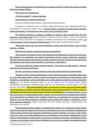 Когда дым рассеялся, Грушницкого на площадке не было. Только прах легким столбом
еще вился на краю обрыва.
Все в один голос вскрикнули.
- Finita la comedia!14
- сказал я доктору.
Он не отвечал и с ужасом отвернулся.
Я пожал плечами и раскланялся с секундантами Грушницкого.
Спускаясь по тропинке вниз, я заметил между расселинами скал окровавленный труп
Грушницкого. Я невольно закрыл глаза... Отвязав лошадь, я шагом пустился домой. У меня на
сердце был камень. Солнце казалось мне тускло, лучи его меня не грели.
Не доезжая слободки, я повернул направо по ущелью. Вид человека был бы мне
тягостен: я хотел быть один. Бросив поводья и опустив голову на грудь, я ехал долго, наконец
очутился в месте, мне вовсе не знакомом; я повернул коня назад и стал отыскивать дорогу; уж
солнце садилось, когда я подъехал к Кисловодску, измученный, на измученной лошади.
Лакей мой сказал мне, что заходил Вернер, и подал мне две записки: одну от него,
другую... от Веры.
Я распечатал первую, она была следующего содержания:
"Все устроено как можно лучше: тело привезено обезображенное, пуля из груди вынута.
Все уверены, что причиною его смерти несчастный случай; только комендант, которому,
вероятно, известна ваша ссора, покачал головой, но ничего не сказал. Доказательств против вас
нет никаких, и вы можете спать спокойно... если можете... Прощайте..."
Я долго не решался открыть вторую записку... Что могла она мне писать?.. Тяжелое
предчувствие волновало мою душу.
Вот оно, это письмо, которого каждое слово неизгладимо врезалось в моей памяти:
"Я пишу к тебе в полной уверенности, что мы никогда больше не увидимся. Несколько
лет тому назад, расставаясь с тобою, я думала то же самое; но небу было угодно испытать меня
вторично; я не вынесла этого испытания, мое слабое сердце покорилось снова знакомому
голосу... ты не будешь презирать меня за это, не правда ли? Это письмо будет вместе
прощаньем и исповедью: я обязана сказать тебе все, что накопилось на моем сердце с тех пор,
как оно тебя любит. Я не стану обвинять тебя - ты поступил со мною, как поступил бы всякий
другой мужчина: ты любил меня как собственность, как источник радостей, тревог и печалей,
сменявшихся взаимно, без которых жизнь скучна и однообразна. Я это поняла сначала... Но ты
был несчастлив, и я пожертвовала собою, надеясь, что когда-нибудь ты оценишь мою жертву,
что когда-нибудь ты поймешь мою глубокую нежность, не зависящую ни от каких условий.
Прошло с тех пор много времени: я проникла во все тайны души твоей... и убедилась, что то
была надежда напрасная. Горько мне было! Но моя любовь срослась с душой моей: она
потемнела, но не угасла.
Мы расстаемся навеки; однако ты можешь быть уверен, что я никогда не буду любить
другого: моя душа истощила на тебя все свои сокровища, свои слезы и надежды. Любившая раз
тебя не может смотреть без некоторого презрения на прочих мужчин, не потому, чтоб ты был
лучше их, о нет! но в твоей природе есть что-то особенное, тебе одному свойственное, что-то
гордое и таинственное; в твоем голосе, что бы ты ни говорил, есть власть непобедимая; никто
не умеет так постоянно хотеть быть любимым; ни в ком зло не бывает так привлекательно,
14
Комедия окончена! (итал.)
 
