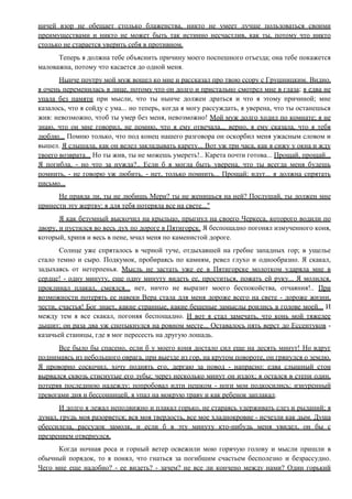 ничей взор не обещает столько блаженства, никто не умеет лучше пользоваться своими
преимуществами и никто не может быть так истинно несчастлив, как ты, потому что никто
столько не старается уверить себя в противном.
Теперь я должна тебе объяснить причину моего поспешного отъезда; она тебе покажется
маловажна, потому что касается до одной меня.
Нынче поутру мой муж вошел ко мне и рассказал про твою ссору с Грушницким. Видно,
я очень переменилась в лице, потому что он долго и пристально смотрел мне в глаза; я едва не
упала без памяти при мысли, что ты нынче должен драться и что я этому причиной; мне
казалось, что я сойду с ума... но теперь, когда я могу рассуждать, я уверена, что ты останешься
жив: невозможно, чтоб ты умер без меня, невозможно! Мой муж долго ходил по комнате; я не
знаю, что он мне говорил, не помню, что я ему отвечала... верно, я ему сказала, что я тебя
люблю... Помню только, что под конец нашего разговора он оскорбил меня ужасным словом и
вышел. Я слышала, как он велел закладывать карету... Вот уж три часа, как я сижу у окна и жду
твоего возврата... Но ты жив, ты не можешь умереть!.. Карета почти готова... Прощай, прощай...
Я погибла, - но что за нужда?.. Если б я могла быть уверена, что ты всегда меня будешь
помнить, - не говорю уж любить, - нет, только помнить... Прощай; идут... я должна спрятать
письмо...
Не правда ли, ты не любишь Мери? ты не женишься на ней? Послушай, ты должен мне
принести эту жертву: я для тебя потеряла все на свете..."
Я как безумный выскочил на крыльцо, прыгнул на своего Черкеса, которого водили по
двору, и пустился во весь дух по дороге в Пятигорск. Я беспощадно погонял измученного коня,
который, хрипя и весь в пене, мчал меня по каменистой дороге.
Солнце уже спряталось в черной туче, отдыхавшей на гребне западных гор; в ущелье
стало темно и сыро. Подкумок, пробираясь по камням, ревел глухо и однообразно. Я скакал,
задыхаясь от нетерпенья. Мысль не застать уже ее в Пятигорске молотком ударяла мне в
сердце! - одну минуту, еще одну минуту видеть ее, проститься, пожать ей руку... Я молился,
проклинал плакал, смеялся... нет, ничто не выразит моего беспокойства, отчаяния!.. При
возможности потерять ее навеки Вера стала для меня дороже всего на свете - дороже жизни,
чести, счастья! Бог знает, какие странные, какие бешеные замыслы роились в голове моей... И
между тем я все скакал, погоняя беспощадно. И вот я стал замечать, что конь мой тяжелее
дышит; он раза два уж спотыкнулся на ровном месте... Оставалось пять верст до Ессентуков -
казачьей станицы, где я мог пересесть на другую лошадь.
Все было бы спасено, если б у моего коня достало сил еще на десять минут! Но вдруг
поднимаясь из небольшого оврага, при выезде из гор, на крутом повороте, он грянулся о землю.
Я проворно соскочил, хочу поднять его, дергаю за повод - напрасно: едва слышный стон
вырвался сквозь стиснутые его зубы; через несколько минут он издох; я остался в степи один,
потеряв последнюю надежду; попробовал идти пешком - ноги мои подкосились; изнуренный
тревогами дня и бессонницей, я упал на мокрую траву и как ребенок заплакал.
И долго я лежал неподвижно и плакал горько, не стараясь удерживать слез и рыданий; я
думал, грудь моя разорвется; вся моя твердость, все мое хладнокровие - исчезли как дым. Душа
обессилела, рассудок замолк, и если б в эту минуту кто-нибудь меня увидел, он бы с
презрением отвернулся.
Когда ночная роса и горный ветер освежили мою горячую голову и мысли пришли в
обычный порядок, то я понял, что гнаться за погибшим счастьем бесполезно и безрассудно.
Чего мне еще надобно? - ее видеть? - зачем? не все ли кончено между нами? Один горький
 
