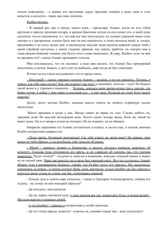 только пожелаешь, - а шашка его настоящая гурда: приложи лезвием к руке, сама в тело
вопьется; а кольчуга - такая, как твоя, нипочем.
Казбич молчал.
- В первый раз, как я увидел твоего коня, - продолжал Азамат, когда он под тобой
крутился и прыгал, раздувая ноздри, и кремни брызгами летели из-под копыт его, в моей душе
сделалось что-то непонятное, и с тех пор все мне опостылело: на лучших скакунов моего отца
смотрел я с презрением, стыдно было мне на них показаться, и тоска овладела мной; и, тоскуя,
просиживал я на утесе целые дни, и ежеминутно мыслям моим являлся вороной скакун твой с
своей стройной поступью, с своим гладким, прямым, как стрела, хребтом; он смотрел мне в
глаза своими бойкими глазами, как будто хотел слово вымолвить. Я умру, Казбич, если ты мне
не продашь его! - сказал Азамат дрожащим голосом.
Мне послышалось, что он заплакал: а надо вам сказать, что Азамат был преупрямый
мальчишка, и ничем, бывало, у него слез не выбьешь, даже когда он был помоложе.
В ответ на его слезы послышалось что-то вроде смеха.
- Послушай! - сказал твердым голосом Азамат, - видишь, я на все решаюсь. Хочешь, я
украду для тебя мою сестру? Как она пляшет! как поет! а вышивает золотом - чудо! Не бывало
такой жены и у турецкого падишаха ... Хочешь, дождись меня завтра ночью там в ущелье, где
бежит поток: я пойду с нею мимо в соседний аул, - и она твоя. Неужели не стоит Бэла твоего
скакуна?
Долго, долго молчал Казбич; наконец вместо ответа он затянул старинную песню
вполголоса:
Много красавиц в аулах у нас, Звезды сияют во мраке их глаз. Сладко любить их,
завидная доля; Но веселей молодецкая воля. Золото купит четыре жены, Конь же лихой не
имеет цены: Он и от вихря в степи не отстанет, Он не изменит, он не обманет.
Напрасно упрашивал его Азамат согласиться, и плакал, и льстил ему, и клялся; наконец
Казбич нетерпеливо прервал его:
- Поди прочь, безумный мальчишка! Где тебе ездить на моем коне? На первых трех
шагах он тебя сбросит, и ты разобьешь себе затылок об камни.
- Меня? - крикнул Азамат в бешенстве, и железо детского кинжала зазвенело об
кольчугу. Сильная рука оттолкнула его прочь, и он ударился об плетень так, что плетень
зашатался. "Будет потеха!" - подумал я, кинулся в конюшню, взнуздал лошадей наших и вывел
их на задний двор. Через две минуты уж в сакле был ужасный гвалт. Вот что случилось: Азамат
вбежал туда в разорванном бешмете, говоря, что Казбич хотел его зарезать. Все выскочили,
схватились за ружья - и пошла потеха! Крик, шум, выстрелы; только Казбич уж был верхом и
вертелся среди толпы по улице, как бес, отмахиваясь шашкой.
- Плохое дело в чужом пиру похмелье, - сказал я Григорью Александровичу, поймав его
за руку, - не лучше ли нам поскорей убраться?
- Да погодите, чем кончится.
- Да уж, верно, кончится худо; у этих азиатов все так: натянулись бузы, и пошла резня! -
Мы сели верхом и ускакали домой.
- А что Казбич? - спросил я нетерпеливо у штабс-капитана.
- Да что этому народу делается! - отвечал он, допивая стакан чая, - ведь ускользнул!
 