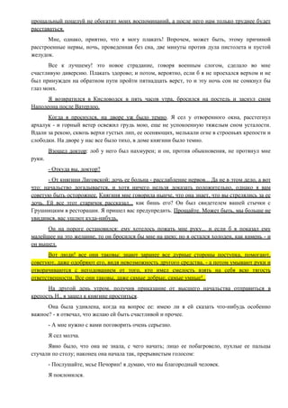 прощальный поцелуй не обогатит моих воспоминаний, а после него нам только труднее будет
расставаться.
Мне, однако, приятно, что я могу плакать! Впрочем, может быть, этому причиной
расстроенные нервы, ночь, проведенная без сна, две минуты против дула пистолета и пустой
желудок.
Все к лучшему! это новое страдание, говоря военным слогом, сделало во мне
счастливую диверсию. Плакать здорово; и потом, вероятно, если б я не проехался верхом и не
был принужден на обратном пути пройти пятнадцать верст, то и эту ночь сон не сомкнул бы
глаз моих.
Я возвратился в Кисловодск в пять часов утра, бросился на постель и заснул сном
Наполеона после Ватерлоо.
Когда я проснулся, на дворе уж было темно. Я сел у отворенного окна, расстегнул
архалук - и горный ветер освежил грудь мою, еще не успокоенную тяжелым сном усталости.
Вдали за рекою, сквозь верхи густых лип, ее осеняющих, мелькали огне в строеньях крепости и
слободки. На дворе у нас все было тихо, в доме княгини было темно.
Взошел доктор: лоб у него был нахмурен; и он, против обыкновения, не протянул мне
руки.
- Откуда вы, доктор?
- От княгини Лиговской; дочь ее больна - расслабление нервов... Да не в этом дело, а вот
что: начальство догадывается, и хотя ничего нельзя доказать положительно, однако я вам
советую быть осторожнее. Княгиня мне говорила нынче, что она знает, что вы стрелялись за ее
дочь. Ей все этот старичок рассказал... как бишь его? Он был свидетелем вашей стычки с
Грушницким в ресторации. Я пришел вас предупредить. Прощайте. Может быть, мы больше не
увидимся, вас ушлют куда-нибудь.
Он на пороге остановился: ему хотелось пожать мне руку... и если б я показал ему
малейшее на это желание, то он бросился бы мне на шею; но я остался холоден, как камень - и
он вышел.
Вот люди! все они таковы: знают заранее все дурные стороны поступка, помогают,
советуют, даже одобряют его, видя невозможность другого средства, - а потом умывают руки и
отворачиваются с негодованием от того, кто имел смелость взять на себя всю тягость
ответственности. Все они таковы, даже самые добрые, самые умные!..
На другой день утром, получив приказание от высшего начальства отправиться в
крепость Н., я зашел к княгине проститься.
Она была удивлена, когда на вопрос ее: имею ли я ей сказать что-нибудь особенно
важное? - я отвечал, что желаю ей быть счастливой и прочее.
- А мне нужно с вами поговорить очень серьезно.
Я сел молча.
Явно было, что она не знала, с чего начать; лицо ее побагровело, пухлые ее пальцы
стучали по столу; наконец она начала так, прерывистым голосом:
- Послушайте, мсье Печорин! я думаю, что вы благородный человек.
Я поклонился.
 