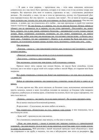 - Я даже в этом уверена, - продолжала она, - хотя ваше поведение несколько
сомнительно; но у вас могут быть причины, которых я не знаю, и их-то вы должны теперь мне
поверить. Вы защитили дочь мою от клеветы, стрелялись за нее, - следственно, рисковали
жизнью... Не отвечайте, я знаю, что вы в этом не признаетесь, потому что Грушницкий убит
(она перекрестилась). Бог ему простит - и, надеюсь, вам также!.. Это до меня не касается, я не
смею осуждать вас, потому что дочь моя хотя невинно, но была этому причиною. Она мне все
сказала... я думаю, все: вы изъяснились ей в любви... она вам призналась в своей (тут княгиня
тяжело вздохнула). Но она больна, и я уверена, что это не простая болезнь! Печаль тайная ее
убивает; она не признается, но я уверена, что вы этому причиной... Послушайте: вы, может
быть, думаете, что я ищу чинов, огромного богатства, - разуверьтесь! я хочу только счастья
дочери. Ваше теперешнее положение незавидно, но оно может поправиться: вы имеете
состояние; вас любит дочь моя, она воспитана так, что составит счастие мужа, - я богата, она у
меня одна... Говорите, что вас удерживает?.. Видите, я не должна бы была вам всего этого
говорить, но я полагаюсь на ваше сердце, на вашу честь; вспомните, у меня одна дочь... одна...
Она заплакала.
- Княгиня, - сказал я, - мне невозможно отвечать вам; позвольте мне поговорить с вашей
дочерью наедине...
- Никогда! - воскликнула она, встав со стула в сильном волнении.
- Как хотите, - отвечал я, приготовляясь уйти.
Она задумалась, сделала мне знак рукою, чтоб я подождал, и вышла.
Прошло минут пять; сердце мое сильно билось, но мысли были спокойны, голова
холодна; как я ни искал в груди моей хоть искры любви к милой Мери, но старания мои были
напрасны.
Вот двери отворились, и вошла она, Боже! как переменилась с тех пор, как я не видал ее,
- а давно ли?
Дойдя до середины комнаты, она пошатнулась; я вскочил, подал ей руку и довел ее до
кресел.
Я стоял против нее. Мы долго молчали; ее большие глаза, исполненные неизъяснимой
грусти, казалось, искали в моих что-нибудь похожее на надежду; ее бледные губы напрасно
старались улыбнуться; ее нежные руки, сложенные на коленах, были так худы и прозрачны, что
мне стало жаль ее.
- Княжна, - сказал я, - вы знаете, что я над вами смеялся?.. Вы должны презирать меня.
На ее щеках показался болезненный румянец.
Я продолжал: - Следственно, вы меня любить не можете...
Она отвернулась, облокотилась на стол, закрыла глаза рукою, и мне показалось, что в
них блеснули слезы.
- Боже мой! - произнесла она едва внятно.
Это становилось невыносимо: еще минута, и я бы упал к ногам ее.
- Итак, вы сами видите, - сказал я сколько мог твердым голосом и с принужденной
усмешкой, - вы сами видите, что я не могу на вас жениться, если б вы даже этого теперь хотели,
то скоро бы раскаялись. Мой разговор с вашей матушкой принудил меня объясниться с вами
так откровенно и так грубо; я надеюсь, что она в заблуждении: вам легко ее разуверить. Вы
 