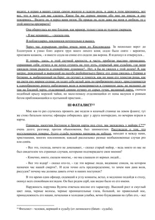 видите, я играю в ваших глазах самую жалкую и гадкую роль, и даже в этом признаюсь; вот
все, что я могу для вас сделать. Какое бы вы дурное мнение обо мне ни имели, я ему
покоряюсь... Видите ли, я перед вами низок. Не правда ли, если даже вы меня и любили, то с
этой минуты презираете?
Она обернулась ко мне бледная, как мрамор, только глаза ее чудесно сверкали.
- Я вас ненавижу... - сказала она.
Я поблагодарил, поклонился почтительно и вышел.
Через час курьерская тройка мчала меня из Кисловодска. За несколько верст до
Ессентуков я узнал близ дороги труп моего лихого коня; седло было снято - вероятно,
проезжим казаком, - и вместо седла на спине его сидели два ворона. Я вздохнул и отвернулся...
И теперь, здесь, в этой скучной крепости, я часто, пробегая мыслию прошедшее.
спрашиваю себя: отчего я не хотел ступить на этот путь, открытый мне судьбою, где меня
ожидали тихие радости и спокойствие душевное?.. Нет, я бы не ужился с этой долею! Я, как
матрос, рожденный и выросший на палубе разбойничьего брига: его душа сжилась с бурями и
битвами, и, выброшенный на берег, он скучает и томится, как ни мани его тенистая роща, как
ни свети ему мирное солнце; он ходит себе целый день по прибрежному песку, прислушивается
к однообразному ропоту набегающих волн и всматривается в туманную даль: не мелькнет ли
там на бледной черте, отделяющей синюю пучину от серых тучек, желанный парус, сначала
подобный крылу морской чайки, но мало-помалу отделяющийся от пены валунов и ровным
бегом приближающийся к пустынной пристани...
III ФАТАЛИСТ15
Мне как-то раз случилось прожить две недели в казачьей станице на левом фланге; тут
же стоял батальон пехоты; офицеры собирались друг у друга поочередно, по вечерам играли в
карты.
Однажды, наскучив бостоном и бросив карты под стол, мы засиделись у майора С***
очень долго; разговор, против обыкновения, был занимателен. Рассуждали о том, что
мусульманское поверье, будто судьба человека написана на небесах, находит и между нами,
христианами, многих поклонников; каждый рассказывал разные необыкновенные случаи pro
или contra.
- Все это, господа, ничего не доказывает, - сказал старый майор, - ведь никто из вас не
был свидетелем тех странных случаев, которыми подтверждаете свои мнения?
- Конечно, никто, сказали многие, - но мы слышали от верных людей...
- Все это вздор! - сказал кто-то, - где эти верные люди, видевшие список, на котором
назначен час нашей смерти?.. И если точно есть предопределение, то зачем нам дана воля,
рассудок? почему мы должны давать отчет в наших поступках?
В это время один офицер, сидевший в углу комнаты, встал, и медленно подойдя к столу,
окинул всех спокойным взглядом. Он был родом серб, как видно было из его имени.
Наружность поручика Вулича отвечала вполне его характеру. Высокий рост и смуглый
цвет лица, черные волосы, черные проницательные глаза, большой, но правильный нос,
принадлежность его нации, печальная и холодная улыбка, вечно блуждавшая на губах его, - все
15
Фаталист - человек, верящий в судьбу (от латинского (fatum - судьба).
 