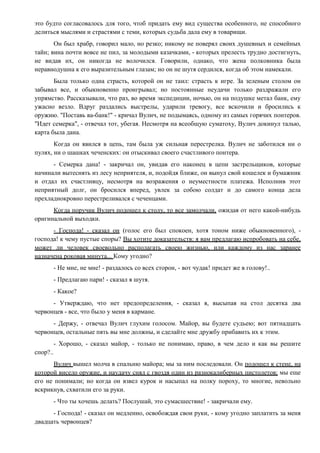 это будто согласовалось для того, чтоб придать ему вид существа особенного, не способного
делиться мыслями и страстями с теми, которых судьба дала ему в товарищи.
Он был храбр, говорил мало, но резко; никому не поверял своих душевных и семейных
тайн; вина почти вовсе не пил, за молодыми казачками, - которых прелесть трудно достигнуть,
не видав их, он никогда не волочился. Говорили, однако, что жена полковника была
неравнодушна к его выразительным глазам; но он не шутя сердился, когда об этом намекали.
Была только одна страсть, которой он не таил: страсть к игре. За зеленым столом он
забывал все, и обыкновенно проигрывал; но постоянные неудачи только раздражали его
упрямство. Рассказывали, что раз, во время экспедиции, ночью, он на подушке метал банк, ему
ужасно везло. Вдруг раздались выстрелы, ударили тревогу, все вскочили и бросились к
оружию. "Поставь ва-банк!" - кричал Вулич, не подымаясь, одному из самых горячих понтеров.
"Идет семерка", - отвечал тот, убегая. Несмотря на всеобщую суматоху, Вулич докинул талью,
карта была дана.
Когда он явился в цепь, там была уж сильная перестрелка. Вулич не заботился ни о
пулях, ни о шашках чеченских: он отыскивал своего счастливого понтера.
- Семерка дана! - закричал он, увидав его наконец в цепи застрельщиков, которые
начинали вытеснять из лесу неприятеля, и, подойдя ближе, он вынул свой кошелек и бумажник
и отдал их счастливцу, несмотря на возражения о неуместности платежа. Исполнив этот
неприятный долг, он бросился вперед, увлек за собою солдат и до самого конца дела
прехладнокровно перестреливался с чеченцами.
Когда поручик Вулич подошел к столу, то все замолчали, ожидая от него какой-нибудь
оригинальной выходки.
- Господа! - сказал он (голос его был спокоен, хотя тоном ниже обыкновенного), -
господа! к чему пустые споры? Вы хотите доказательств: я вам предлагаю испробовать на себе,
может ли человек своевольно располагать своею жизнью, или каждому из нас заранее
назначена роковая минута... Кому угодно?
- Не мне, не мне! - раздалось со всех сторон, - вот чудак! придет же в голову!..
- Предлагаю пари! - сказал я шутя.
- Какое?
- Утверждаю, что нет предопределения, - сказал я, высыпая на стол десятка два
червонцев - все, что было у меня в кармане.
- Держу, - отвечал Вулич глухим голосом. Майор, вы будете судьею; вот пятнадцать
червонцев, остальные пять вы мне должны, и сделайте мне дружбу прибавить их к этим.
- Хорошо, - сказал майор, - только не понимаю, право, в чем дело и как вы решите
спор?..
Вулич вышел молча в спальню майора; мы за ним последовали. Он подошел к стене, на
которой висело оружие, и наудачу снял с гвоздя один из разнокалиберных пистолетов; мы еще
его не понимали; но когда он взвел курок и насыпал на полку пороху, то многие, невольно
вскрикнув, схватили его за руки.
- Что ты хочешь делать? Послушай, это сумасшествие! - закричали ему.
- Господа! - сказал он медленно, освобождая свои руки, - кому угодно заплатить за меня
двадцать червонцев?
 