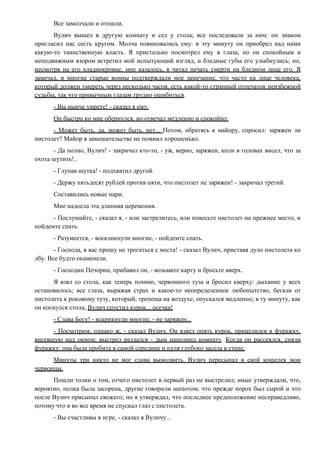 Все замолчали и отошли.
Вулич вышел в другую комнату и сел у стола; все последовали за ним: он знаком
пригласил нас сесть кругом. Молча повиновались ему: в эту минуту он приобрел над нами
какую-то таинственную власть. Я пристально посмотрел ему в глаза; но он спокойным и
неподвижным взором встретил мой испытующий взгляд, и бледные губы его улыбнулись; но,
несмотря на его хладнокровие, мне казалось, я читал печать смерти на бледном лице его. Я
замечал, и многие старые воины подтверждали мое замечание, что часто на лице человека,
который должен умереть через несколько часов, есть какой-то странный отпечаток неизбежной
судьбы, так что привычным глазам трудно ошибиться.
- Вы нынче умрете! - сказал я ему.
Он быстро ко мне обернулся, но отвечал медленно и спокойно:
- Может быть, да, может быть, нет... Потом, обратясь к майору, спросил: заряжен ли
пистолет? Майор в замешательстве не помнил хорошенько.
- Да полно, Вулич! - закричал кто-то, - уж, верно, заряжен, коли в головах висел, что за
охота шутить!..
- Глупая шутка! - подхватил другой.
- Держу пятьдесят рублей против пяти, что пистолет не заряжен! - закричал третий.
Составились новые пари.
Мне надоела эта длинная церемония.
- Послушайте, - сказал я, - или застрелитесь, или повесьте пистолет на прежнее место, и
пойдемте спать.
- Разумеется, - воскликнули многие, - пойдемте спать.
- Господа, я вас прошу не трогаться с места! - сказал Вулич, приставя дуло пистолета ко
лбу. Все будто окаменели.
- Господин Печорин, прибавил он, - возьмите карту и бросьте вверх.
Я взял со стола, как теперь помню, червонного туза и бросил кверху: дыхание у всех
остановилось; все глаза, выражая страх и какое-то неопределенное любопытство, бегали от
пистолета к роковому тузу, который, трепеща на воздухе, опускался медленно; в ту минуту, как
он коснулся стола, Вулич спустил курок... осечка!
- Слава Богу! - вскрикнули многие, - не заряжен...
- Посмотрим, однако ж, - сказал Вулич. Он взвел опять курок, прицелился в фуражку,
висевшую над окном; выстрел раздался - дым наполнил комнату. Когда он рассеялся, сняли
фуражку: она была пробита в самой середине и пуля глубоко засела в стене.
Минуты три никто не мог слова вымолвить. Вулич пересыпал в свой кошелек мои
червонцы.
Пошли толки о том, отчего пистолет в первый раз не выстрелил; иные утверждали, что,
вероятно, полка была засорена, другие говорили шепотом, что прежде порох был сырой и что
после Вулич присыпал свежего; но я утверждал, что последнее предположение несправедливо,
потому что я во все время не спускал глаз с пистолета.
- Вы счастливы в игре, - сказал я Вуличу...
 