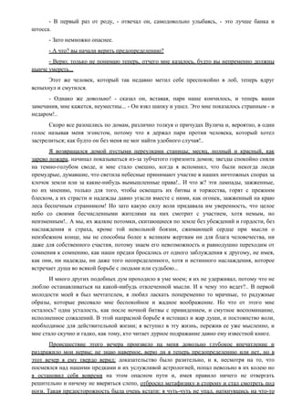 - В первый раз от роду, - отвечал он, самодовольно улыбаясь, - это лучше банка и
штосса.
- Зато немножко опаснее.
- А что? вы начали верить предопределению?
- Верю; только не понимаю теперь, отчего мне казалось, будто вы непременно должны
нынче умереть...
Этот же человек, который так недавно метил себе преспокойно в лоб, теперь вдруг
вспыхнул и смутился.
- Однако же довольно! - сказал он, вставая, пари наше кончилось, и теперь ваши
замечания, мне кажется, неуместны... - Он взял шапку и ушел. Это мне показалось странным - и
недаром!..
Скоро все разошлись по домам, различно толкуя о причудах Вулича и, вероятно, в один
голос называя меня эгоистом, потому что я держал пари против человека, который хотел
застрелиться; как будто он без меня не мог найти удобного случая!..
Я возвращался домой пустыми переулками станицы; месяц, полный и красный, как
зарево пожара, начинал показываться из-за зубчатого горизонта домов; звезды спокойно сияли
на темно-голубом своде, и мне стало смешно, когда я вспомнил, что были некогда люди
премудрые, думавшие, что светила небесные принимают участие в наших ничтожных спорах за
клочок земли или за какие-нибудь вымышленные права!.. И что ж? эти лампады, зажженные,
по их мнению, только для того, чтобы освещать их битвы и торжества, горят с прежним
блеском, а их страсти и надежды давно угасли вместе с ними, как огонек, зажженный на краю
леса беспечным странником! Но зато какую силу воли придавала им уверенность, что целое
небо со своими бесчисленными жителями на них смотрит с участием, хотя немым, но
неизменным!.. А мы, их жалкие потомки, скитающиеся по земле без убеждений и гордости, без
наслаждения и страха, кроме той невольной боязни, сжимающей сердце при мысли о
неизбежном конце, мы не способны более к великим жертвам ни для блага человечества, ни
даже для собственного счастия, потому знаем его невозможность и равнодушно переходим от
сомнения к сомнению, как наши предки бросались от одного заблуждения к другому, не имея,
как они, ни надежды, ни даже того неопределенного, хотя и истинного наслаждения, которое
встречает душа во всякой борьбе с людьми или судьбою...
И много других подобных дум проходило в уме моем; я их не удерживал, потому что не
люблю останавливаться на какой-нибудь отвлеченной мысли. И к чему это ведет?.. В первой
молодости моей я был мечтателем, я любил ласкать попеременно то мрачные, то радужные
образы, которые рисовало мне беспокойное и жадное воображение. Но что от этого мне
осталось? одна усталость, как после ночной битвы с привидением, и смутное воспоминание,
исполненное сожалений. В этой напрасной борьбе я истощил и жар души, и постоянство воли,
необходимое для действительной жизни; я вступил в эту жизнь, пережив ее уже мысленно, и
мне стало скучно и гадко, как тому, кто читает дурное подражание давно ему известной книге.
Происшествие этого вечера произвело на меня довольно глубокое впечатление и
раздражило мои нервы; не знаю наверное, верю ли я теперь предопределению или нет, но в
этот вечер я ему твердо верил: доказательство было разительно, и я, несмотря на то, что
посмеялся над нашими предками и их услужливой астрологией, попал невольно в их колею но
я остановил себя вовремя на этом опасном пути и, имея правило ничего не отвергать
решительно и ничему не вверяться слепо, отбросил метафизику в сторону и стал смотреть под
ноги. Такая предосторожность была очень кстати: я чуть-чуть не упал, наткнувшись на что-то
 