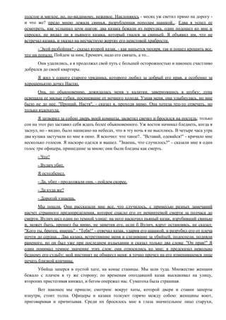 толстое и мягкое, но, по-видимому, неживое. Наклоняюсь - месяц уж светил прямо на дорогу -
и что же? предо мною лежала свинья, разрубленная пополам шашкой... Едва я успел ее
осмотреть, как услышал шум шагов: два казака бежали из переулка, один подошел ко мне и
спросил, не видал ли я пьяного казака, который гнался за свиньей. Я объявил им, что не
встречал казака, и указал на несчастную жертву его неистовой храбрости.
- Экой разбойник! - сказал второй казак, - как напьется чихиря, так и пошел крошить все,
что ни попало. Пойдем за ним, Еремеич, надо его связать, а то...
Они удалились, а я продолжал свой путь с большей осторожностью и наконец счастливо
добрался до своей квартиры.
Я жил у одного старого урядника, которого любил за добрый его нрав, а особенно за
хорошенькую дочку Настю.
Она, по обыкновению, дожидалась меня у калитки, завернувшись в шубку; луна
освещала ее милые губки, посиневшие от ночного холода. Узнав меня, она улыбнулась, но мне
было не до нее. "Прощай, Настя", - сказал я, проходя мимо. Она хотела что-то отвечать, но
только вздохнула.
Я затворил за собою дверь моей комнаты, засветил свечку и бросился на постель; только
сон на этот раз заставил себя ждать более обыкновенного. Уж восток начинал бледнеть, когда я
заснул, но - видно, было написано на небесах, что в эту ночь я не высплюсь. В четыре часа утра
два кулака застучали ко мне в окно. Я вскочил: что такое?.. "Вставай, одевайся!" - кричало мне
несколько голосов. Я наскоро оделся и вышел. "Знаешь, что случилось?" - сказали мне в один
голос три офицера, пришедшие за мною; они были бледны как смерть.
- Что?
- Вулич убит.
Я остолбенел.
- Да, убит - продолжали они, - пойдем скорее.
- Да куда же?
- Дорогой узнаешь.
Мы пошли. Они рассказали мне все, что случилось, с примесью разных замечаний
насчет странного предопределения, которое спасло его от неминуемой смерти за полчаса до
смерти. Вулич шел один по темной улице: на него наскочил пьяный казак, изрубивший свинью
и, может быть, прошел бы мимо, не заметив его, если б Вулич, вдруг остановясь, не сказал:
"Кого ты, братец, ищешь" - "Тебя!" - отвечал казак, ударив его шашкой, и разрубил его от плеча
почти до сердца... Два казака, встретившие меня и следившие за убийцей, подоспели, подняли
раненого, но он был уже при последнем издыхании и сказал только два слова: "Он прав!" Я
один понимал темное значение этих слов: они относились ко мне; я предсказал невольно
бедному его судьбу; мой инстинкт не обманул меня: я точно прочел на его изменившемся лице
печать близкой кончины.
Убийца заперся в пустой хате, на конце станицы. Мы шли туда. Множество женщин
бежало с плачем в ту же сторону; по временам опоздавший казак выскакивал на улицу,
второпях пристегивая кинжал, и бегом опережал нас. Суматоха была страшная.
Вот наконец мы пришли; смотрим: вокруг хаты, которой двери и ставни заперты
изнутри, стоит толпа. Офицеры и казаки толкуют горячо между собою: женщины воют,
приговаривая и причитывая. Среди их бросилось мне в глаза значительное лицо старухи,
 