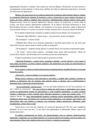 выражавшее безумное отчаяние. Она сидела на толстом бревне, облокотясь на свои колени и
поддерживая голову руками: то была мать убийцы. Ее губы по временам шевелились: молитву
они шептали или проклятие?
Между тем надо было на что-нибудь решиться и схватить преступника. Никто, однако,
не отважился броситься первым. Я подошел к окну и посмотрел в щель ставня: бледный, он
лежал на полу, держа в правой руке пистолет; окровавленная шашка лежала возле него.
Выразительные глаза его страшно вращались кругом; порою он вздрагивал и хватал себя за
голову, как будто неясно припоминая вчерашнее. Я не прочел большой решимости в этом
беспокойном взгляде и сказал майору, что напрасно он не велит выломать дверь и броситься
туда казакам, потому что лучше это сделать теперь, нежели после, когда он совсем опомнится.
В это время старый есаул подошел к двери и назвал его по имени; тот откликнулся.
- Согрешил, брат Ефимыч, - сказал есаул, - так уж нечего делать, покорись!
- Не покорюсь! - отвечал казак.
- Побойся Бога. Ведь ты не чеченец окаянный, а честный христианин; ну, уж коли грех
твой тебя попутал, нечего делать: своей судьбы не минуешь!
- Не покорюсь! - закричал казак грозно, и слышно было, как щелкнул взведенный курок.
- Эй, тетка! - сказал есаул старухе, - поговори сыну, авось тебя послушает... Ведь это
только Бога гневить. Да посмотри, вот и господа уж два часа дожидаются.
Старуха посмотрела на него пристально и покачала головой.
- Василий Петрович, - сказал есаул, подойдя к майору, - он не сдастся - я его знаю. А
если дверь разломать, то много наших перебьет. Не прикажете ли лучше его пристрелить? в
ставне щель широкая.
В эту минуту у меня в голове промелькнула странная мысль: подобно Вуличу, я вздумал
испытать судьбу.
- Погодите, - сказал я майору, я его возьму живого.
Велев есаулу завести с ним разговор и поставив у дверей трех казаков, готовых ее
выбить, и броситься мне на помощь при данном знаке, я обошел хату и приблизился к
роковому окну. Сердце мое сильно билось.
- Ах ты окаянный! - кричал есаул. - что ты, над нами смеешься, что ли? али думаешь, что
мы с тобой не совладаем? - Он стал стучать в дверь изо всей силы, я, приложив глаз к щели,
следил за движениями казака, не ожидавшего с этой стороны нападения, - и вдруг оторвал
ставень и бросился в окно головой вниз. Выстрел раздался у меня над самым ухом, пуля
сорвала эполет. Но дым, наполнивший комнату, помешал моему противнику найти шашку,
лежавшую возле него. Я схватил его за руки; казаки ворвались, и не прошло трех минут, как
преступник был уж связан и отведен под конвоем. Народ разошелся. Офицеры меня
поздравляли - точно, было с чем!
После всего этого как бы, кажется, не сделаться фаталистом? Но кто знает наверное,
убежден ли он в чем или нет?.. и как часто мы принимаем за убеждение обман чувств или
промах рассудка!..
Я люблю сомневаться во всем: это расположение ума не мешает решительности
характера - напротив, что до меня касается, то я всегда смелее иду вперед, когда не знаю, что
меня ожидает. Ведь хуже смерти ничего не случится - а смерти не минуешь!
 