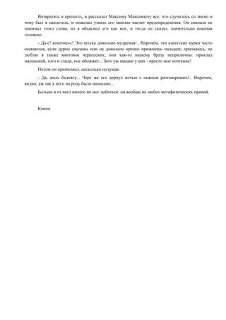 Возвратясь в крепость, я рассказал Максиму Максимычу все, что случилось со мною и
чему был я свидетель, и пожелал узнать его мнение насчет предопределения. Он сначала не
понимал этого слова, но я объяснил его как мог, и тогда он сказал, значительно покачав
головою:
- Да-с! конечно-с! Это штука довольно мудреная!.. Впрочем, эти азиатские курки часто
осекаются, если дурно смазаны или не довольно крепко прижмешь пальцем; признаюсь, не
люблю я также винтовок черкесских; они как-то нашему брату неприличны: приклад
маленький, того и гляди, нос обожжет... Зато уж шашки у них - просто мое почтение!
Потом он примолвил, несколько подумав:
- Да, жаль беднягу... Черт же его дернул ночью с пьяным разговаривать!.. Впрочем,
видно, уж так у него на роду было написано...
Больше я от него ничего не мог добиться: он вообще не любит метафизических прений.
Конец
 