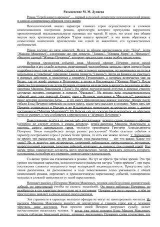 Разъяснение М. М. Дунаева
Роман "Герой нашего времени" — первый в русской литературе психологический роман,
и один из совершенных образцов этого жанра.
Психологический анализ характера главного героя осуществляется в сложном
композиционном построении романа, архитектура которого причудлива нарушением
хронологической последовательности основных его частей. И пусть это стало уже общим
местом всех критических разборов "Героя нашего времени", и мы вновь обратимся к
осмыслению композиции произведения как одной из важнейших его художественных
особенностей.
Роман состоит из пяти повестей. Вслед за общим предисловием идет "Бэла", затем
"Максим Максимыч", следующие же три повести, "Тамань", "Княжна Мери" и "Фаталист"
образуют единый "Журнал Печорина", которому предпослано также особое предисловие.
Истинная хронология событий иная. Молодой офицер Печорин после некой
случившейся в его судьбе истории, разрушившей честолюбивые замыслы героя (ничего более
подробного мы о том не узнаём), следует к месту нового назначения, остановившись на пути в
небольшом и "скверном" городишке Тамани (повесть "Тамань"). Затем на Кавказе он участвует
в военных действиях и знакомится с юнкером Грушницким, с которым встречается уже на
Водах, где он живёт сначала в Пятигорске, а позже в Кисловодске ("Княжна Мери"). После
убийства Грушницкого на дуэли Печорин отправлен начальством в крепость под начало штабс-
капитана Максима Максимыча ("Бэла"). Во время двухнедельной отлучки в казачью станицу
случается история, описанная в повести "Фаталист". Не вполне ясна последовательность
событий двух этих повестей. Скорее, пари с Вуличем, описанное в "Фаталисте", произошло
ранее истории похищения Бэлы — и это имеет принципиально важное значение. Вскоре после
гибели Бэлы Печорин переведён на новое место, после чего выходит в отставку. Через пять лет
Печорин отправляется в Персию и во Владикавказе мимоходом встречается вновь с давним
сослуживцем ("Максим Максимыч"). Из Персии ему не суждено было вернуться: на обратном
пути он умирает (о чем сообщается в предисловии к "Журналу Печорина").
Повествование ведётся от имени трёх рассказчиков: некоего странствующего офицера
(которого не следует путать с самим автором), штабс-капитана Максима Максимыча и,
наконец, самого центрального героя, молодого прапорщика Григория Александровича
Печорина. Зачем понадобились автору разные рассказчики? Чтобы осветить события и
характер центрального героя с разных точек зрения, то есть как можно полнее. У Лермонтова
не просто три рассказчика, но три различных типа рассказчика — вот что важно. Какие это
типы? Их и всего-то три встречается: сторонний наблюдатель происходящего, во-первых,
второстепенный персонаж, участник событий, во-вторых, и, наконец, сам главный герой. Над
всеми тремя главенствует создатель всего произведения, Автор, разгадать личность которого,
основываясь на разборе его творения, занятие самое увлекательное.
Со всеми тремя мы сталкиваемся в романе. Но тут не просто три точки зрения. Это три
уровня постижения характера, психологического раскрытия натуры "героя времени", три меры
постижения сложного внутреннего мира незаурядной индивидуальности. Присутствие трёх
типов рассказчика, их расположение в ходе повествования тесно увязывается с общей
композицией романа, определяет и хронологическую перестановку событий, одновременно
находясь в сложной зависимости от такой перестановки.
Начинает рассказ о Печорине Максим Максимыч, человек нам безусловно симпатичный,
добрый, но простоватый (чтобы не сказать: недалёкий). Он много наблюдал Печорина, но
разобраться в его характере решительно не в состоянии: Печорин для него странен, о чём он
простодушно заявляет в самом начале своего рассказа.
Эти странности в характере молодого офицера не могут не заинтересовать читателя. Из
рассказа Максима Максимыча вынесет он впечатление о главном герое как о человеке
чёрством, даже жестоком. Ради прихоти своей Печорин разрушает судьбу, делает
несчастливыми нескольких человек. А когда уже после похорон Бэлы Максим Максимыч,
отчасти соблюдая банальный ритуал, начинает высказывать Печорину слова сочувствия, тот
 