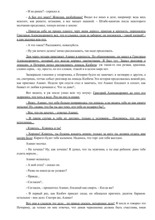 - И не ранен? - спросил я.
- А Бог его знает! Живущи, разбойники! Видал я-с иных в деле, например: ведь весь
исколот, как решето, штыками, а все махает шашкой. - Штабс-капитан после некоторого
молчания продолжал, топнув ногою о землю:
- Никогда себе не прощу одного: черт меня дернул, приехав в крепость, пересказать
Григорью Александровичу все, что я слышал, сидя за забором; он посмеялся, - такой хитрый! -
а сам задумал кое-что.
- А что такое? Расскажите, пожалуйста.
- Ну уж нечего делать! начал рассказывать, так надо продолжать.
Дня через четыре приезжает Азамат в крепость. По обыкновению, он зашел к Григорью
Александровичу, который его всегда кормил лакомствами. Я был тут. Зашел разговор о
лошадях, и Печорин начал расхваливать лошадь Казбича: уж такая-то она резвая, красивая,
словно серна, - ну, просто, по его словам, этакой и в целом мире нет.
Засверкали глазенки у татарчонка, а Печорин будто не замечает; я заговорю о другом, а
он, смотришь, тотчас собьет разговор на лошадь Казбича Эта история продолжалась всякий раз,
как приезжал Азамат. Недели три спустя стал я замечать, что Азамат бледнеет и сохнет, как
бывает от любви в романах-с. Что за диво?..
Вот видите, я уж после узнал всю эту штуку: Григорий Александрович до того его
задразнил, что хоть в воду. Раз он ему и скажи:
- Вижу, Азамат, что тебе больно понравилась эта лошадь; а не видать тебе ее как своего
затылка! Ну, скажи, что бы ты дал тому, кто тебе ее подарил бы?..
- Все, что он захочет, - отвечал Азамат.
- В таком случае я тебе ее достану, только с условием... Поклянись, что ты его
исполнишь...
- Клянусь... Клянись и ты!
- Хорошо! Клянусь, ты будешь владеть конем; только за него ты должен отдать мне
сестру Бэлу: Карагез будет тебе калымом. Надеюсь, что торг для тебя выгоден.
Азамат молчал.
- Не хочешь? Ну, как хочешь! Я думал, что ты мужчина, а ты еще ребенок: рано тебе
ездить верхом...
Азамат вспыхнул.
- А мой отец? - сказал он.
- Разве он никогда не уезжает?
- Правда...
- Согласен?..
- Согласен, - прошептал Азамат, бледный как смерть. - Когда же?
- В первый раз, как Казбич приедет сюда; он обещался пригнать десяток баранов:
остальное - мое дело. Смотри же, Азамат!
Вот они и сладили это дело... по правде сказать, нехорошее дело! Я после и говорил это
Печорину, да только он мне отвечал, что дикая черкешенка должна быть счастлива, имея
 