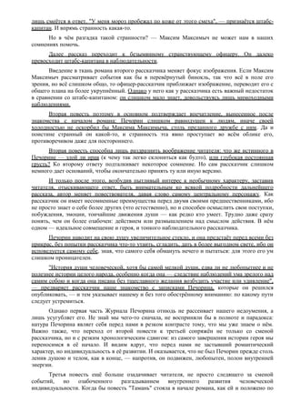 лишь смеётся в ответ. "У меня мороз пробежал по коже от этого смеха", — признаётся штабс-
капитан. И впрямь странность какая-то.
Но в чём разгадка такой странности? — Максим Максимыч не может нам в наших
сомнениях помочь.
Далее рассказ переходит к безымянному странствующему офицеру. Он далеко
превосходит штабс-капитана в наблюдательности.
Введение в ткань романа второго рассказчика меняет фокус изображения. Если Максим
Максимыч рассматривает события как бы в перевёрнутый бинокль, так что всё в поле его
зрения, но всё слишком общо, то офицер-рассказчик приближает изображение, переводит его с
общего плана на более укрупнённый. Однако у него как у рассказчика есть важный недостаток
в сравнении со штабс-капитаном: он слишком мало знает, довольствуясь лишь мимоходными
наблюдениями.
Вторая повесть поэтому в основном подтверждает впечатление, вынесенное после
знакомства с началом романа: Печорин слишком равнодушен к людям, иначе своей
холодностью не оскорбил бы Максима Максимыча, столь преданного дружбе с ним. Да и
поистине странный он какой-то, и странность эта явно проступает во всём облике его,
противоречивом даже для постороннего.
Вторая повесть способна лишь раздразнить воображение читателя: что же истинного в
Печорине — злой ли нрав (к чему так легко склониться как будто), или глубокая постоянная
грусть? Ко второму ответу подталкивает некоторое сомнение. Но сам рассказчик слишком
немного дает оснований, чтобы окончательно принять ту или иную версию.
И только после этого, возбудив пытливый интерес к необычному характеру, заставив
читателя, отыскивающего ответ, быть внимательным ко всякой подробности дальнейшего
рассказа, автор меняет повествователя, давая слово самому центральному персонажу. Как
рассказчик он имеет несомненные преимущества перед двумя своими предшественниками, ибо
не просто знает о себе более других (что естественно), но и способен осмыслить свои поступки,
побуждения, эмоции, тончайшие движения души — как редко кто умеет. Трудно даже сразу
понять, чем он более озабочен: действием или размышлением над смыслом действия. В нём
одном — идеальное совмещение и героя, и тонкого наблюдательного рассказчика.
Печорин наводит на свою душу увеличительное стекло, и она предстаёт перед всеми без
прикрас, без попытки рассказчика что-то утаить, сгладить, дать в более выгодном свете, ибо он
исповедуется самому себе, зная, что самого себя обмануть нечего и пытаться: для этого его ум
слишком проницателен.
"История души человеческой, хотя бы самой мелкой души, едва ли не любопытнее и не
полезнее истории целого народа, особенно когда она — следствие наблюдений ума зрелого над
самим собою и когда она писана без тщеславного желания возбудить участие или удивление",
— предваряет рассказчик наше знакомство с записками Печорина, которые он решился
опубликовать, — и тем указывает нашему и без того обострённому вниманию: по какому пути
следует устремиться.
Однако первая часть Журнала Печорина отнюдь не рассеивает нашего недоумения, а
лишь усугубляет его. Не знай мы чего-то сначала, не восприняли бы в полноте и парадокса:
натура Печорина являет себя перед нами в резком контрасте тому, что мы уже знаем о нём.
Важно также, что переход от второй повести к третьей сопряжён не только со сменой
рассказчика, но и с резким хронологическим сдвигом: из самого завершения истории героя мы
переносимся в её начало. И видим вдруг, что перед нами не застывший романтический
характер, но индивидуальность в её развитии. И оказывается, что не был Печорин прежде столь
ленив душою и телом, как в конце, — напротив, он подвижен, любопытен, полон внутренней
энергии.
Третья повесть ещё больше озадачивает читателя, не просто следящего за сменой
событий, но озабоченного разгадыванием внутреннего развития человеческой
индивидуальности. Когда бы повесть "Тамань" стояла в начале романа, как ей и положено по
 