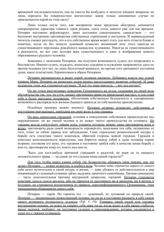 временной последовательности, она не смогла бы возбудить в читателе никаких вопросов, но
лишь породила бы поверхностное впечатление: какие только диковинные случаи не
приключаются порой на этом свете!
Лишь только после того, как восприятие наше предельно обострено, начинается
самораскрытие характера главного героя романа, героя столь давнего уже для нас времени.
Печорин постоянно рефлексирует, занят постоянно самокопанием, самоедством — его
беспокоят внутренние противоречия собственных стремлений и поступков. И неравнодушный
читатель сможет разглядеть, что и его собственное время может стать для него отчасти ближе и
понятнее, когда он без лености душевной осмыслит жизненный итог этого никогда не
существовавшего персонажа, рождённого вымыслом художника. Никогда не существовавшего
в реальности, но вот уже полтора века существующего в умах и воображении всякого
образованного русского человека.
Знакомясь с записками Печорина, мы получаем возможность судить его непредвзято и
бесстрастно. Именно судить, осуждать, поскольку суждение и осуждение направляется здесь не
против человека (его нет, он лишь бесплотный вымысел), но против того греховного состояния
души, какое отпечатлено Лермонтовым в образе Печорина.
Печорин проницателен и видит порой человека насквозь. Добиваясь власти над душой
княжны Мери, Печорин на несколько ходов вперед предугадывает развитие событий. И даже
недоволен этим: всё становится скучным. "Я всё это знаю наизусть — вот что скучно!"
Он же точно рассчитывает поведение Грушницкого на дуэли, складывая по своей воле
обстоятельства так, что, по сути, лишает противника права на прицельный выстрел, и тем ставя
себя в более выгодное положение, обеспечивая собственную безопасность и одновременно
возможность распорядиться жизнью бывшего приятеля по собственному произволению.
Подобные примеры можно множить. Печорин незримо руководит действиями и
поступками окружающих, навязывая им свою волю и тем упиваясь.
Он весь переполнен гордыней, сознавая в самоупоении собственное превосходство над
окружающими: он же умный человек и не может такого превосходства не сознавать. Но
гордыне всегда сопутствует тайная мука, утишить которую можно лишь противореча всем и
всему, противореча ради самой возможности опровергать, выказывая тем себя, независимо от
того, стоит за тобою правда или заблуждение. Само стремление романтической натуры к
борьбе есть следствие такого комплекса, обратной стороны всякой гордыни. Гордыня и
комплекс неполноценности неразлучны, они борются между собой в душе человека порою
незримо, составляя его муку, его терзания и постоянно требуя себе в качестве пищи борьбу с
кем-то, противоречие кому-то, власть над кем-то.
"Быть для кого-нибудь причиной страданий и радостей, не имея на то никакого
положительного права, — не самая ли это сладкая пища нашей гордости?"
Для того чтобы перед самим собой так безжалостно обнажать свои пороки, как это
делает Печорин, — нужно мужество, и особого рода. Человек чаще стремится скрыть от самого
себя нечто мучительное в своей натуре, в жизни, — даже убежать от действительности в мир
опьяняющей и глушащей сознание грёзы, выдумки, приятного самообмана. Трезвая самооценка
— часто дополнительная причина внутренней депрессии, терзаний. Печорин становится
поистине героем своего времени, ибо не прячется от настоящего ни в прошлом, ни в мечтах о
будущем, он становится исключением из правила, персонифицированного Грушницким, этим
напыщенным обманщиком самого себя.
Печорин — герой. Но героизм его — душевный, не духовный по природе своей.
Печорин — эмоционально мужественный человек, но он не в состоянии раскрыть в себе самом
своего истинного внутреннего человека (Еф. 3, 16). Упиваясь своей силой или терзаясь
внутренними муками, он вовсе не смиряет себя даже тогда, когда видит в себе явные слабости,
явные падения, наоборот: он постоянно склонен к самооправданию, которое соединяется в
душе его с тяжким отчаянием.
 