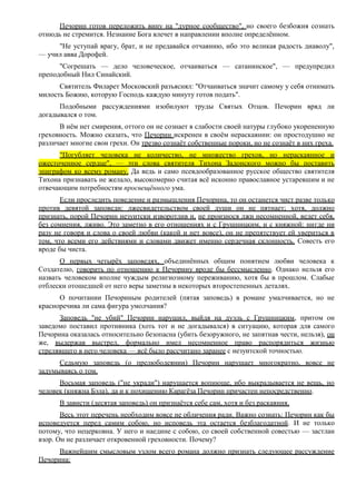 Печорин готов переложить вину на "дурное сообщество", но своего безбожия сознать
отнюдь не стремится. Незнание Бога влечет в направлении вполне определённом.
"Не уступай врагу, брат, и не предавайся отчаянию, ибо это великая радость диаволу",
— учил авва Дорофей.
"Согрешать — дело человеческое, отчаиваться — сатанинское", — предупредил
преподобный Нил Синайский.
Святитель Филарет Московский разъяснял: "Отчаиваться значит самому у себя отнимать
милость Божию, которую Господь каждую минуту готов подать".
Подобными рассуждениями изобилуют труды Святых Отцов. Печорин вряд ли
догадывался о том.
В нём нет смирения, оттого он не сознает в слабости своей натуры глубоко укорененную
греховность. Можно сказать, что Печорин искренен в своём нераскаянии: он простодушно не
различает многие свои грехи. Он трезво сознаёт собственные пороки, но не сознаёт в них греха.
"Погубляет человека не количество, не множество грехов, но нераскаянное и
ожесточенное сердце", — эти слова святителя Тихона Задонского можно бы поставить
эпиграфом ко всему роману. Да ведь и само псевдообразованное русское общество святителя
Тихона признавать не желало, высокомерно считая всё исконно православное устаревшим и не
отвечающим потребностям просвещённого ума.
Если проследить поведение и размышления Печорина, то он останется чист разве только
против девятой заповеди: лжесвидетельством своей души он не пятнает; хотя, должно
признать, порой Печорин иезуитски изворотлив и, не произнося лжи несомненной, ведет себя,
без сомнения, лживо. Это заметно в его отношениях и с Грушницким, и с княжной: нигде ни
разу не говоря и слова о своей любви (какой и нет вовсе), он не препятствует ей увериться в
том, что всеми его действиями и словами движет именно сердечная склонность. Совесть его
вроде бы чиста.
О первых четырёх заповедях, объединённых общим понятием любви человека к
Создателю, говорить по отношению к Печорину вроде бы бессмысленно. Однако нельзя его
назвать человеком вполне чуждым религиозному переживанию, хотя бы в прошлом. Слабые
отблески отошедшей от него веры заметны в некоторых второстепенных деталях.
О почитании Печориным родителей (пятая заповедь) в романе умалчивается, но не
красноречива ли сама фигура умолчания?
Заповедь "не убий" Печорин нарушил, выйдя на дуэль с Грушницким, притом он
заведомо поставил противника (хоть тот и не догадывался) в ситуацию, которая для самого
Печорина оказалась относительно безопасна (убить безоружного, не запятнав чести, нельзя), он
же, выдержав выстрел, формально имел несомненное право распорядиться жизнью
стрелявшего в него человека — всё было рассчитано заранее с иезуитской точностью.
Седьмую заповедь (о прелюбодеянии) Печорин нарушает многократно, вовсе не
задумываясь о том.
Восьмая заповедь ("не укради") нарушается вопиюще, ибо выкрадывается не вещь, но
человек (княжна Бэла), да и к похищению Карагёза Печорин причастен непосредственно.
В зависти (десятая заповедь) он признаётся себе сам, хотя и без раскаяния.
Весь этот перечень необходим вовсе не обличения ради. Важно сознать: Печорин как бы
исповедуется перед самим собою, но исповедь эта остается безблагодатной. И не только
потому, что нецерковна. У него и наедине с собою, со своей собственной совестью — застлан
взор. Он не различает откровенной греховности. Почему?
Важнейшим смысловым узлом всего романа должно признать следующее рассуждение
Печорина:
 