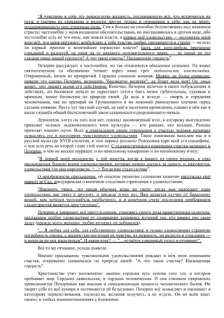 "Я чувствую в себе эту ненасытную жадность, поглощающую всё, что встречается на
пути; я смотрю на страдания и радости других только в отношении к себе, как на пищу,
поддерживающую мои душевные силы. Сам я больше не способен безумствовать под влиянием
страсти; честолюбие у меня подавлено обстоятельствами, но оно проявилось в другом виде, ибо
честолюбие есть не что иное, как жажда власти, а первое моё удовольствие — подчинять моей
воле всё, что меня окружает; возбуждать к себе чувство любви, преданности и страха — не есть
ли первый признак и величайшее торжество власти? Быть для кого-нибудь причиною
страданий и радостей, не имея на то никакого положительного права, — не самая ли это
сладкая пища нашей гордости? А что такое счастье? Насыщенная гордость".
Печорин рассуждает о честолюбии, но так изъясняется обыденное сознание. На языке
святоотеческом то обозначено точнее: перед нами грех любоначалия, властолюбия.
Откровенный, ничем не прикрытый. Гордыня слишком мощная. Можно ли более очевидно,
нежели это сделал Печорин, возносить "бесовскую молитву": да будет воля моя! Он этим
живет, это движет всеми его действиями. Конечно, Печорин мелочен в своих побуждениях и
действиях, но бесовское начало не перестанет оттого быть менее губительным, лукавым и
мрачным, менее бесовским по природе своей. Да ведь в исходе — смерть и страдания
человеческие, как ни презирай он Грушницкого и ни пожимай равнодушно плечами перед
слезами княжны. Пусть тут частный случай, да ещё в мелочном проявлении, однако в нём как в
капле отражён общий бесчеловечный закон сатанинского разрушающего начала.
Лермонтов, хотел он того или нет, показал закономерный итог, к которому вынужденно
приходит человек эвдемонического типа культуры — кто раньше, кто позднее. Раньше
приходят именно герои. Ведь в изначальном своем стремлении к счастью человек начинает
осмыслять его в категориях чувственного удовольствия. Такое понимание находим мы и в
русской культуре XVIII столетия, в этот период русского Ренессанса (при всей его специфике,
о чем шла речь во второй главе этой книги). С гедонистического понимания счастья начинает и
Печорин, в чём он весьма зауряден: и по начальному намерению и по неизбежному итогу:
"В первой моей молодости, с той минуты, когда я вышел из опеки родных, я стал
наслаждаться бешено всеми удовольствиями, которые можно достать за деньги, и, разумеется,
удовольствия эти мне опротивели. <...> Тогда мне стало скучно".
О неизбежности пресыщения, об опасном развитии гедонизма цинично рассуждал ещё
маркиз де Сад, предупреждая о конечном следствии стремления к удовольствиям:
"Никакого ужаса, это самая обычная вещь на свете: когда вам надоедает одно
удовольствие, вас тянет к другому, и предела этому нет. Вам делается скучно от банальных
вещей, вам хочется чего-нибудь необычного, и в конечном счете последним прибежищем
сладострастия является преступление".
Печорин и завершает всё преступлением, становясь своего рода нравственным садистом,
находящим особое удовольствие от созерцания душевных мучений тех, кто вверял ему свою
душу (прежде всего женщин, любви которых он добивался).
"... Я любил для себя, для собственного удовольствия; я только удовлетворял странную
потребность сердца, с жадностью поглощая их чувства, их нежность, их радости и страдания —
и никогда не мог насытиться". И каков итог? — "... остаётся удвоенный голод и отчаяние!".
Всё то же отчаяние, услада дьявола.
Именно пресыщение чувственными удовольствиями рождает в нём иное понимание
счастья, откровенно сатанинское по природе своей: "А что такое счастье? Насыщенная
гордость".
Христианство учит несомненно: именно гордыня есть основа того зла, в котором
пребывает мир. Гордыня дьявольская, и гордыня человеческая. И она слишком откровенно
превозносится Печориным как высшая и самодовлеющая ценность человеческого бытия. Он
творит себе из неё кумира и подчиняется ей безусловно. Печорин всё осмысляет и оценивает в
категориях первенствования, господства, желания получить, а не отдать. Он во всём ищет
своего: в любых взаимоотношениях с ближними.
 
