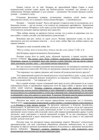 Однако счастья это не даёт. Недаром же преподобный Ефрем Сирин в своей
великопостной молитве ставит рядом два безблагодатных состояния: дух уныния и дух
любоначалия. Печорин пребывает в духе уныния — несомненно. Он познает высшую степень
уныния — отчаяние и тоску.
Созидание фальшивых кумиров, установление неверных целей может лишь
обессмыслить жизнь, что и ощущает в конце концов Печорин — с неизбежностью.
Печорин — "лишний человек". Пусть сей предмет и кажется кому-то скучноватым, но и
банальная истина — всё же истина, и не годится ею совершенно пренебрегать. Знаменитый
внутренний монолог Печорина в ночь перед дуэлью большинство хорошо помнят. Печорин в
этом монологе указывает важную причину всех своих бед:
"Моя любовь никому не принесла счастья, потому что я ничем не жертвовал для тех,
кого любил: я любил для себя, для собственного удовольствия..."
Вспомним ещё раз: любовь не ищет своего. Человек произносит слово, но оно не
наполняется для него истинным смыслом — он не знает любви. При том любовь-страсть ему
хорошо знакома.
Печорин не знает истинной любви. Но:
"Кто не любит, тот не познал Бога, потому что Бог есть любовь" (1 Ин. 4, 8).
Для Печорина закрыта возможность богопознания.
Печорин изгнал Бога из своей души, обуянной гордынею, а взамен получил лишь
пустоту отчаяния. Мы видим здесь более глубокое осмысление проблемы, поставленной
Пушкиным, нежели то возможно было при анализе судьбы Онегина: там мы могли строить
лишь логические догадки, здесь — всё сказано вполне определённо.
Вот так и входит в человека ощущение неполноценности: он оказывается одиноким, ему
не на что опереться в самом себе. Поэтому его внутреннее страдание может родить только зло:
"Зло порождает зло; первое страдание даёт понятие об удовольствии мучить другого".
Этот нравственный садизм есть явный результат отсутствия Бога в душе: в душе, полной
любви, собственное страдание рождает возможность со-страдания к ближнему, и только это.
Там, где поселяется бес — "зло порождает зло".
Как и всякий человек, смутно сознающий свою вину во всех собственных (и не только
собственных) бедах и стремящийся оправдаться хотя бы перед собой, и прежде всего перед
собой, своей совестью, Печорин старается отыскать для себя какие-то смягчающие
обстоятельства, если не полное избавление от всех обвинений и укоров совести. Это не может
не подтолкнуть его к размышлениям о судьбе как о внешней силе, определяющей его поступки
и снимающей с него хоть какую-то долю вины. В записках Печорина заметна явная склонность
к отысканию возможности самооправдания, попытка возложить вину на судьбу.
Фатализм мог иметь для него вполне определённые последствия, что и случилось.
Прежде всего, существование непреложной судьбы снимает с человека всякую ответственность
— а Печорин к тому весьма склонен. Но фатализм порождает и безволие, бездействие,
безысходность. И действительно, чего ради суетиться и чего-то желать, когда всё определяет
посторонняя воля, безликая ли судьба, всемогущий ли Бог? А это и крах всех честолюбивых
притязаний: нечего тешить себя иллюзией, мнить себя творцом развивающейся драмы. Судьба
заставляет лишь участвовать в пошлой мещанской истории. И ты сам становишься лишь
послушной марионеткой в руках неведомого кукловода. И каков же смысл в той страстной
мольбе: да будет воля моя?
Поэтому спор, что разгорелся между персонажами повести "Фаталист" относительно
предопределения, для всех участников объясняется обычным любопытством, но в душе
Печорина он обретал значение величайшей важности. И склонность к признанию всевластного
фатума побеждает. "Фаталист" недаром завершает роман: в ней подводится итог,
разъясняющий окончательно все загадки характера героя.
 