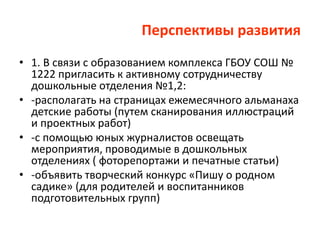 Перспективы развития
• 1. В связи с образованием комплекса ГБОУ СОШ №
1222 пригласить к активному сотрудничеству
дошкольные отделения №1,2:
• -располагать на страницах ежемесячного альманаха
детские работы (путем сканирования иллюстраций
и проектных работ)
• -с помощью юных журналистов освещать
мероприятия, проводимые в дошкольных
отделениях ( фоторепортажи и печатные статьи)
• -объявить творческий конкурс «Пишу о родном
садике» (для родителей и воспитанников
подготовительных групп)
 