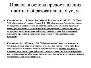 Правовая основа предоставления
платных образовательных услуг
 Согласно п. 6 ст. 14 Закона Российской Федерации от 10.07.1992 № 3266-1
"Об образовании" (далее – Закон РФ "Об образовании" образовательное
учреждение в соответствии со своими уставными целями и задачами
может реализовывать дополнительные образовательные программы и
оказывать дополнительные образовательные услуги (на договорной
основе) за пределами определяющих его статус образовательных
программ”.
 Согласно п. 1 ст. 45 Закона РФ "Об образовании" государственные и
муниципальные образовательные учреждения (далее – ОУ) всех форм
собственности и ведомственной принадлежности вправе оказывать
платные дополнительные образовательные услуги, не предусмотренные
соответствующими образовательными программами и государственными
образовательными стандартами.
 