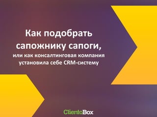 Как подобрать
сапожнику сапоги,
или как консалтинговая компания
установила себе CRM-систему
 