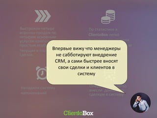 Выстроили четыре
воронки продаж по
четырем основным
услугам компании с
простым отображением
текущих и планируемых
сделок
Оперативно и легко
внесли данные по
сделкам в систему
По статистике в
ClientoBox легко
выделили показатели
продаж сотрудников за
различные периоды
Наладили систему
напоминаний
Впервые вижу что менеджеры
не сабботируют внедрение
CRM, а сами быстрее вносят
свои сделки и клиентов в
систему
 